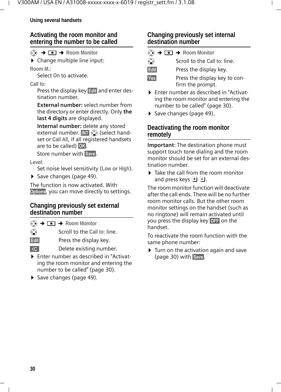 30Using several handsetsV300AM / USA EN / A31008-xxxxx-xxxx-x-6019 / registr_sett.fm / 3.1.08Activating the room monitor and entering the number to be calledv  ¢í ¢Room Monitor ¤Change multiple line input: Room M.:Select On to activate.Call to:Press the display key §Edit§ and enter des-tination number.External number: select number from the directory or enter directly. Only the last 4 digits are displayed.Internal number: delete any stored external number. §INT§ s (select hand-set or Call All, if all registered handsets are to be called) §OK§.Store number with §Save§.Level:Set noise level sensitivity (Low or High).¤Save changes (page 49).The function is now activated. With Options, you can move directly to settings.Changing previously set external destination numberv ¢í ¢Room Monitor sScroll to the Call to: line.§Edit§  Press the display key.XDelete existing number.¤Enter number as described in &quot;Activat-ing the room monitor and entering the number to be called&quot; (page 30).¤Save changes (page 49).Changing previously set internal destination number v ¢í ¢Room Monitor sScroll to the Call to: line.§Edit§  Press the display key.§Yes§ Press the display key to con-firm the prompt.¤Enter number as described in &quot;Activat-ing the room monitor and entering the number to be called&quot; (page 30).¤Save changes (page 49).Deactivating the room monitor remotelyImportant: The destination phone must support touch tone dialing and the room monitor should be set for an external des-tination number.¤Take the call from the room monitor and press keys 9 ;. The room monitor function will deactivate after the call ends. There will be no further room monitor calls. But the other room monitor settings on the handset (such as no ringtone) will remain activated until you press the display key §OFF§ on the handset. To reactivate the room function with the same phone number:¤Turn on the activation again and save (page 30) with §Save§. 