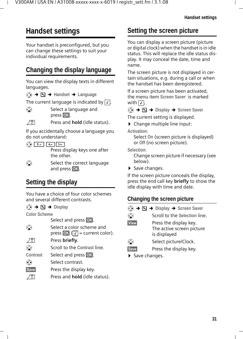 31Handset settingsV300AM / USA EN / A31008-xxxxx-xxxx-x-6019 / registr_sett.fm / 3.1.08Handset settings Your handset is preconfigured, but you can change these settings to suit your individual requirements.Changing the display languageYou can view the display texts in different languages.v ¢Ð ¢Handset ¢LanguageThe current language is indicated by  .sSelect a language and press §OK§. a  Press and hold (idle status). If you accidentally choose a language you do not understand:v 5 41 Press display keys one after the other.s  Select the correct language and press §OK§.Setting the displayYou have a choice of four color schemes and several different contrasts.v ¢Ð ¢DisplayColor Scheme Select and press §OK§.sSelect a color scheme and press §OK§ ( = current color).aPress briefly. s Scroll to the Contrast line.Contrast Select and press §OK§.rSelect contrast.§Save§  Press the display key. a  Press and hold (idle status). Setting the screen pictureYou can display a screen picture (picture or digital clock) when the handset is in idle status. This will replace the idle status dis-play. It may conceal the date, time and name. The screen picture is not displayed in cer-tain situations, e.g. during a call or when the handset has been deregistered. If a screen picture has been activated, the menu item Screen Saver  is marked with .v ¢Ð ¢Display ¢Screen Saver The current setting is displayed. ¤Change multiple line input:Activation:Select On (screen picture is displayed) or Off (no screen picture).Selection:Change screen picture if necessary (see below).¤Save changes.If the screen picture conceals the display, press the end call key briefly to show the idle display with time and date.Changing the screen picturev ¢Ð ¢Display ¢Screen Saver sScroll to the Selection line.§View§  Press the display key. The active screen picture is displayeds Select picture/Clock.§Save§  Press the display key. ¤Save changes.‰‰‰