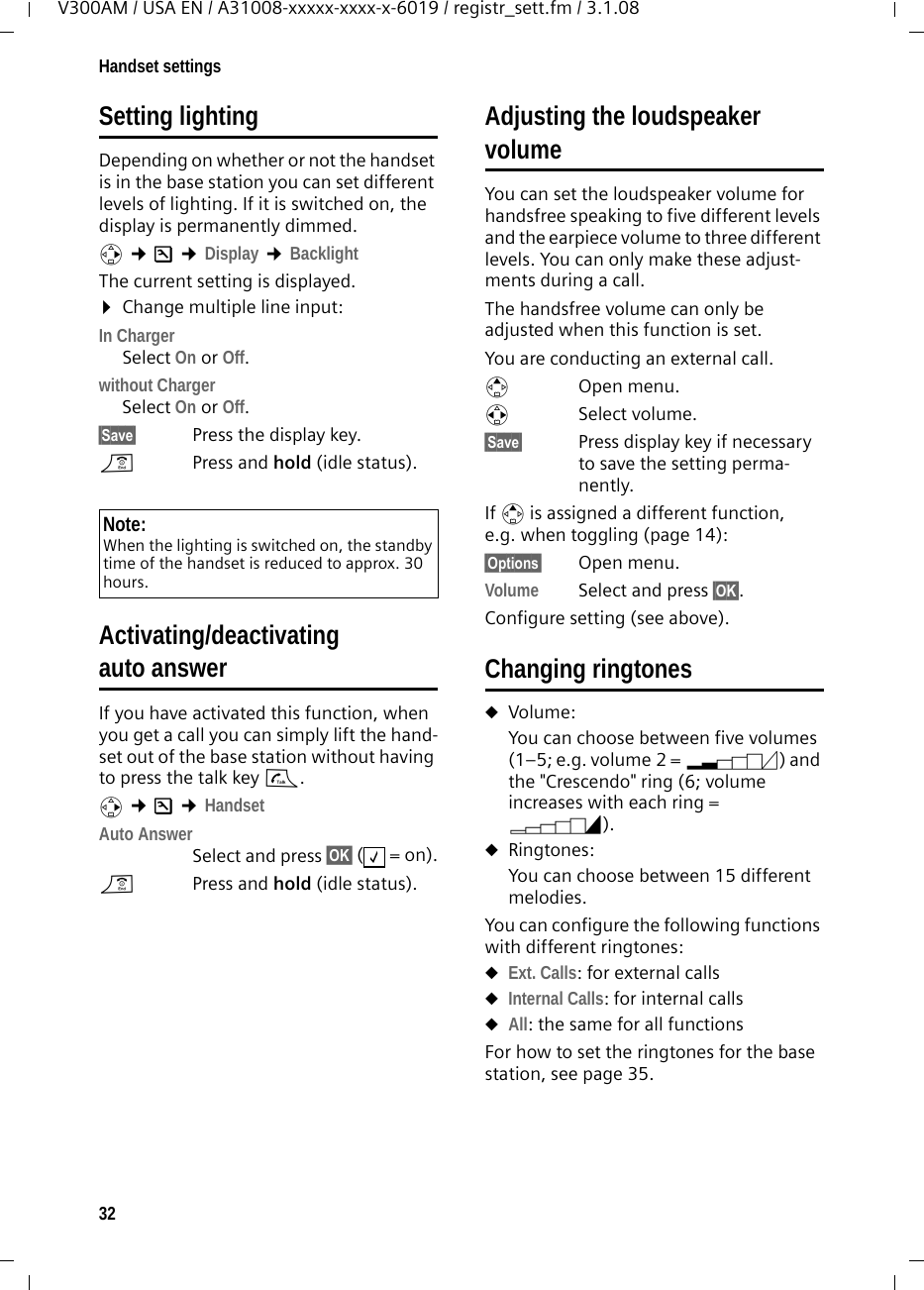 32Handset settingsV300AM / USA EN / A31008-xxxxx-xxxx-x-6019 / registr_sett.fm / 3.1.08Setting lightingDepending on whether or not the handset is in the base station you can set different levels of lighting. If it is switched on, the display is permanently dimmed.v ¢Ð ¢Display ¢Backlight The current setting is displayed. ¤Change multiple line input:In ChargerSelect On or Off.without ChargerSelect On or Off.§Save§  Press the display key. a  Press and hold (idle status). Activating/deactivating auto answerIf you have activated this function, when you get a call you can simply lift the hand-set out of the base station without having to press the talk key c.v ¢Ð ¢HandsetAuto AnswerSelect and press §OK§ (=on).a  Press and hold (idle status). Adjusting the loudspeaker volumeYou can set the loudspeaker volume for handsfree speaking to five different levels and the earpiece volume to three different levels. You can only make these adjust-ments during a call. The handsfree volume can only be adjusted when this function is set.You are conducting an external call.tOpen menu.r Select volume.§Save§ Press display key if necessary to save the setting perma-nently.If t is assigned a different function, e.g. when toggling (page 14):§Options§ Open menu.Volume Select and press §OK§.Configure setting (see above).Changing ringtonesuVolume:You can choose between five volumes (1–5; e.g. volume 2 = ˆ) and the &quot;Crescendo&quot; ring (6; volume increases with each ring = ‰). uRingtones:You can choose between 15 different melodies. You can configure the following functions with different ringtones:uExt. Calls: for external callsuInternal Calls: for internal callsuAll: the same for all functionsFor how to set the ringtones for the base station, see page 35.Note:When the lighting is switched on, the standby time of the handset is reduced to approx. 30 hours.‰