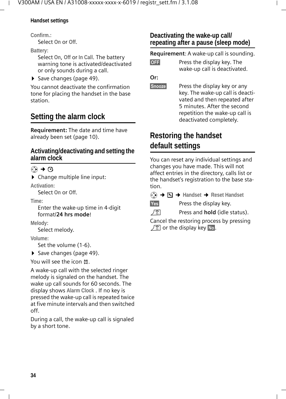 34Handset settingsV300AM / USA EN / A31008-xxxxx-xxxx-x-6019 / registr_sett.fm / 3.1.08Confirm.: Select On or Off.Battery: Select On, Off or In Call. The battery warning tone is activated/deactivated or only sounds during a call. ¤Save changes (page 49).You cannot deactivate the confirmation tone for placing the handset in the base station.Setting the alarm clock Requirement: The date and time have already been set (page 10).Activating/deactivating and setting the alarm clockv ¢ì ¤Change multiple line input:Activation: Select On or Off.Time: Enter the wake-up time in 4-digit format/24 hrs mode!Melody: Select melody.Volume: Set the volume (1-6).¤Save changes (page 49).You will see the icon ¼.A wake-up call with the selected ringer melody is signaled on the handset. The wake up call sounds for 60 seconds. The display shows Alarm Clock . If no key is pressed the wake-up call is repeated twice at five minute intervals and then switched off. During a call, the wake-up call is signaled by a short tone. Deactivating the wake-up call/repeating after a pause (sleep mode)Requirement: A wake-up call is sounding.§OFF§  Press the display key. The wake-up call is deactivated.Or: §Snooze§  Press the display key or any key. The wake-up call is deacti-vated and then repeated after 5 minutes. After the second repetition the wake-up call is deactivated completely.Restoring the handset default settingsYou can reset any individual settings and changes you have made. This will not affect entries in the directory, calls list or the handset&apos;s registration to the base sta-tion. v ¢Ð ¢Handset ¢Reset Handset§Yes§  Press the display key.a  Press and hold (idle status).Cancel the restoring process by pressing a or the display key §No§.