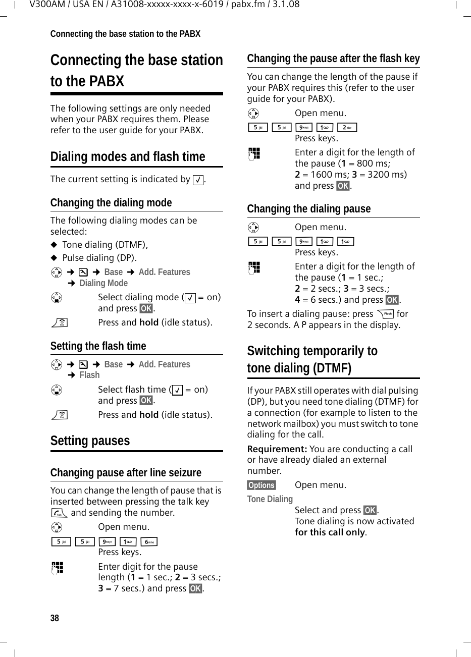 38Connecting the base station to the PABXV300AM / USA EN / A31008-xxxxx-xxxx-x-6019 / pabx.fm / 3.1.08Connecting the base stationto the PABXThe following settings are only needed when your PABX requires them. Please refer to the user guide for your PABX.Dialing modes and flash timeThe current setting is indicated by  .Changing the dialing modeThe following dialing modes can be selected:uTone dialing (DTMF),uPulse dialing (DP).v ¢Ð ¢Base ¢Add. Features ¢Dialing ModesSelect dialing mode ( = on) and press §OK§. a  Press and hold (idle status). Setting the flash time v ¢Ð ¢Base ¢Add. Features ¢FlashsSelect flash time ( = on) and press §OK§.a  Press and hold (idle status). Setting pauses Changing pause after line seizureYou can change the length of pause that is inserted between pressing the talk key c and sending the number. vOpen menu.5 5 O 1 L Press keys. ~Enter digit for the pause length (1= 1 sec.; 2= 3 secs.; 3= 7 secs.) and press §OK§.Changing the pause after the flash keyYou can change the length of the pause if your PABX requires this (refer to the user guide for your PABX). v Open menu.5 5 O 1 2 Press keys. ~Enter a digit for the length of the pause (1= 800 ms; 2= 1600 ms; 3= 3200 ms) and press §OK§. Changing the dialing pausev Open menu.5 5 O 1 1 Press keys. ~Enter a digit for the length of the pause (1 = 1 sec.; 2= 2 secs.; 3= 3 secs.; 4= 6 secs.) and press §OK§.To insert a dialing pause: press S for 2seconds. A P appears in the display.Switching temporarily to tone dialing (DTMF)If your PABX still operates with dial pulsing (DP), but you need tone dialing (DTMF) for a connection (for example to listen to the network mailbox) you must switch to tone dialing for the call.Requirement: You are conducting a call or have already dialed an external number.§Options§ Open menu.Tone DialingSelect and press §OK§.Tone dialing is now activated for this call only.‰‰‰