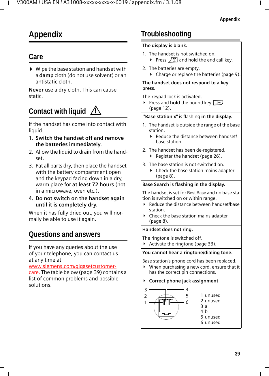 39AppendixV300AM / USA EN / A31008-xxxxx-xxxx-x-6019 / appendix.fm / 3.1.08AppendixCare¤Wipe the base station and handset with a damp cloth (do not use solvent) or an antistatic cloth. Never use a dry cloth. This can cause static. Contact with liquid If the handset has come into contact with liquid:1. Switch the handset off and remove the batteries immediately.2. Allow the liquid to drain from the hand-set.3. Pat all parts dry, then place the handset with the battery compartment open and the keypad facing down in a dry, warm place for at least 72 hours (not in a microwave, oven etc.).4. Do not switch on the handset again until it is completely dry.When it has fully dried out, you will nor-mally be able to use it again.Questions and answersIf you have any queries about the use of your telephone, you can contact us at any time at www.siemens.com/gigasetcustomer-care. The table below (page 39) contains a list of common problems and possible solutions.Troubleshooting!The display is blank. 1. The handset is not switched on.¥Press a and hold the end call key.2. The batteries are empty.¥Charge or replace the batteries (page 9).The handset does not respond to a key press. The keypad lock is activated.¥Press and hold the pound key # (page 12). &quot;Base station x&quot; is flashing in the display.1. The handset is outside the range of the base station.¥Reduce the distance between handset/base station.2. The handset has been de-registered.¥Register the handset (page 26).3. The base station is not switched on.¥Check the base station mains adapter (page 8).Base Search is flashing in the display. The handset is set for Best Base and no base sta-tion is switched on or within range.¥Reduce the distance between handset/base station.¥Check the base station mains adapter (page 8).Handset does not ring.The ringtone is switched off.¥Activate the ringtone (page 33).You cannot hear a ringtone/dialing tone. Base station&apos;s phone cord has been replaced.¥When purchasing a new cord, ensure that it has the correct pin connections.¥Correct phone jack assignment3 214 5 6 1unused2unused3a4b5unused6unused