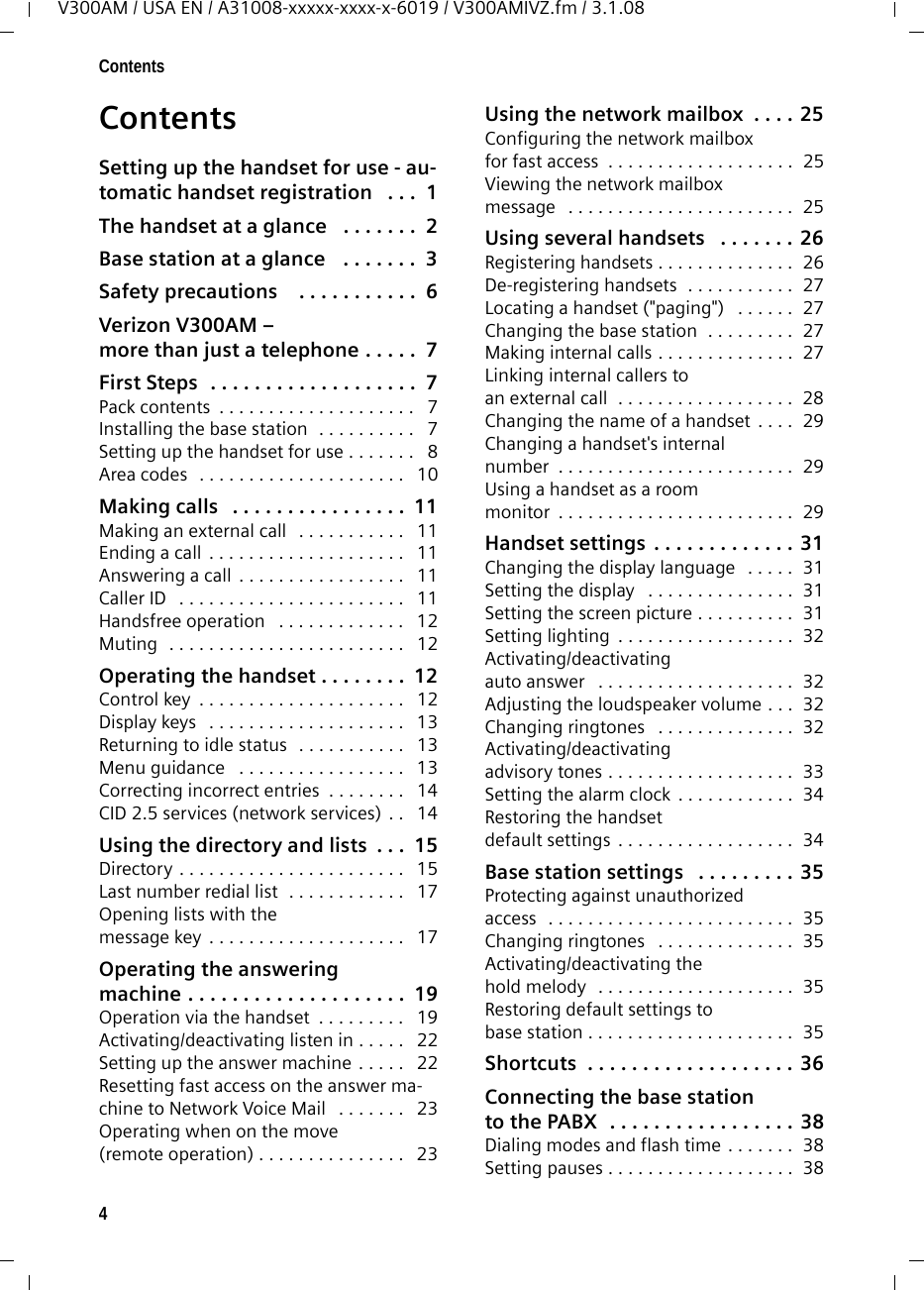 4ContentsV300AM / USA EN / A31008-xxxxx-xxxx-x-6019 / V300AMIVZ.fm / 3.1.08ContentsSetting up the handset for use - au-tomatic handset registration   . . .  1The handset at a glance   . . . . . . .  2Base station at a glance   . . . . . . .  3Safety precautions    . . . . . . . . . . .  6Verizon V300AM – more than just a telephone . . . . .  7First Steps  . . . . . . . . . . . . . . . . . . .  7Pack contents  . . . . . . . . . . . . . . . . . . . .   7Installing the base station  . . . . . . . . . .   7Setting up the handset for use . . . . . . .   8Area codes  . . . . . . . . . . . . . . . . . . . . .   10Making calls   . . . . . . . . . . . . . . . .  11Making an external call   . . . . . . . . . . .   11Ending a call  . . . . . . . . . . . . . . . . . . . .   11Answering a call  . . . . . . . . . . . . . . . . .   11Caller ID   . . . . . . . . . . . . . . . . . . . . . . .   11Handsfree operation   . . . . . . . . . . . . .   12Muting  . . . . . . . . . . . . . . . . . . . . . . . .   12Operating the handset . . . . . . . .  12Control key  . . . . . . . . . . . . . . . . . . . . .   12Display keys   . . . . . . . . . . . . . . . . . . . .   13Returning to idle status   . . . . . . . . . . .   13Menu guidance   . . . . . . . . . . . . . . . . .   13Correcting incorrect entries  . . . . . . . .   14CID 2.5 services (network services)  . .   14Using the directory and lists  . . .  15Directory . . . . . . . . . . . . . . . . . . . . . . .   15Last number redial list  . . . . . . . . . . . .   17Opening lists with the message key  . . . . . . . . . . . . . . . . . . . .   17Operating the answeringmachine . . . . . . . . . . . . . . . . . . . .  19Operation via the handset  . . . . . . . . .   19Activating/deactivating listen in . . . . .   22Setting up the answer machine  . . . . .   22Resetting fast access on the answer ma-chine to Network Voice Mail   . . . . . . .   23Operating when on the move(remote operation) . . . . . . . . . . . . . . .   23Using the network mailbox  . . . . 25Configuring the network mailboxfor fast access  . . . . . . . . . . . . . . . . . . .  25Viewing the network mailboxmessage   . . . . . . . . . . . . . . . . . . . . . . .  25Using several handsets   . . . . . . . 26Registering handsets . . . . . . . . . . . . . .  26De-registering handsets  . . . . . . . . . . .  27Locating a handset (&quot;paging&quot;)   . . . . . .  27Changing the base station  . . . . . . . . .  27Making internal calls . . . . . . . . . . . . . .  27Linking internal callers to an external call  . . . . . . . . . . . . . . . . . .  28Changing the name of a handset  . . . .  29Changing a handset&apos;s internalnumber  . . . . . . . . . . . . . . . . . . . . . . . .  29Using a handset as a room monitor  . . . . . . . . . . . . . . . . . . . . . . . .  29Handset settings . . . . . . . . . . . . . 31Changing the display language   . . . . .  31Setting the display   . . . . . . . . . . . . . . .  31Setting the screen picture . . . . . . . . . .  31Setting lighting  . . . . . . . . . . . . . . . . . .  32Activating/deactivating auto answer   . . . . . . . . . . . . . . . . . . . .  32Adjusting the loudspeaker volume . . .  32Changing ringtones   . . . . . . . . . . . . . .  32Activating/deactivating advisory tones . . . . . . . . . . . . . . . . . . .  33Setting the alarm clock  . . . . . . . . . . . .  34Restoring the handset default settings  . . . . . . . . . . . . . . . . . .  34Base station settings   . . . . . . . . . 35Protecting against unauthorizedaccess  . . . . . . . . . . . . . . . . . . . . . . . . .  35Changing ringtones   . . . . . . . . . . . . . .  35Activating/deactivating the hold melody   . . . . . . . . . . . . . . . . . . . .  35Restoring default settings tobase station . . . . . . . . . . . . . . . . . . . . .  35Shortcuts  . . . . . . . . . . . . . . . . . . . 36Connecting the base stationto the PABX  . . . . . . . . . . . . . . . . . 38Dialing modes and flash time . . . . . . .  38Setting pauses . . . . . . . . . . . . . . . . . . .  38