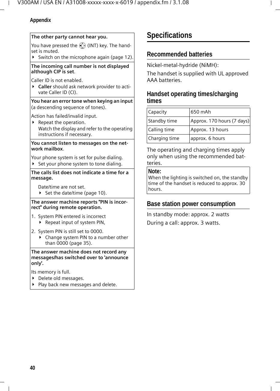 40AppendixV300AM / USA EN / A31008-xxxxx-xxxx-x-6019 / appendix.fm / 3.1.08SpecificationsRecommended batteriesNickel-metal-hydride (NiMH):The handset is supplied with UL approved AAA batteries.Handset operating times/charging timesThe operating and charging times apply only when using the recommended bat-teries.Base station power consumptionIn standby mode: approx. 2 wattsDuring a call: approx. 3 watts.The other party cannot hear you. You have pressed the u (INT) key. The hand-set is muted.¥Switch on the microphone again (page 12).The incoming call number is not displayed although CIP is set.Caller ID is not enabled.¥Caller should ask network provider to acti-vate Caller ID (CI).You hear an error tone when keying an input (a descending sequence of tones).Action has failed/invalid input. ¥Repeat the operation. Watch the display and refer to the operating instructions if necessary.You cannot listen to messages on the net-work mailbox.Your phone system is set for pulse dialing.¥Set your phone system to tone dialing.The calls list does not indicate a time for a message. Date/time are not set.¥Set the date/time (page 10).The answer machine reports &quot;PIN is incor-rect&quot; during remote operation. 1. System PIN entered is incorrect ¥Repeat input of system PIN, 2. System PIN is still set to 0000.¥Change system PIN to a number other than 0000 (page 35).The answer machine does not record any messages/has switched over to &apos;announce only&apos;. Its memory is full.¥Delete old messages.¥Play back new messages and delete.Capacity 650 mAhStandby time Approx. 170 hours (7 days)Calling time Approx. 13 hoursCharging time approx. 6 hoursNote:When the lighting is switched on, the standby time of the handset is reduced to approx. 30 hours.