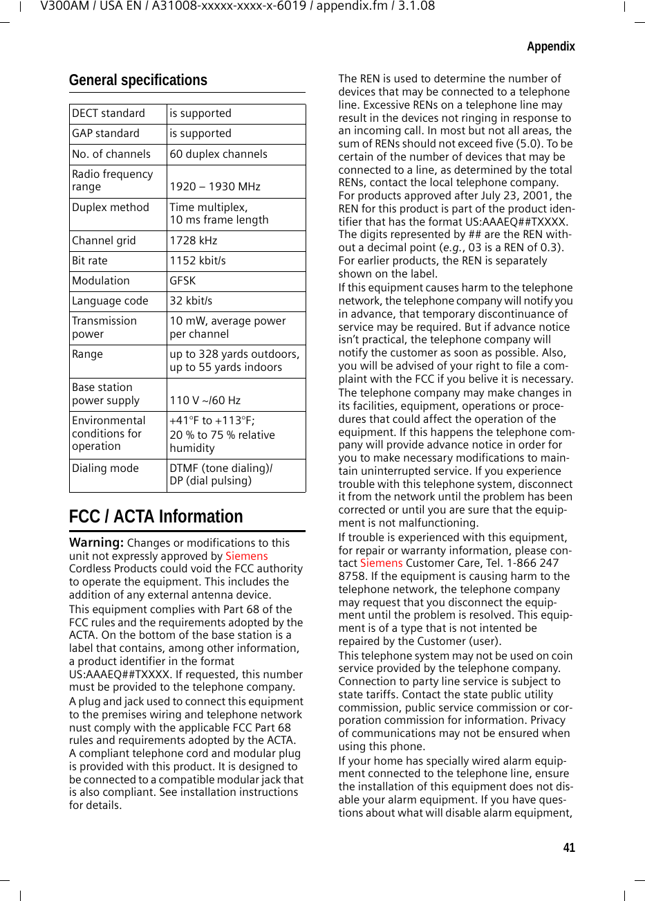 41AppendixV300AM / USA EN / A31008-xxxxx-xxxx-x-6019 / appendix.fm / 3.1.08General specificationsFCC / ACTA InformationWarning: Changes or modifications to this unit not expressly approved by Siemens Cordless Products could void the FCC authority to operate the equipment. This includes the addition of any external antenna device.This equipment complies with Part 68 of the FCC rules and the requirements adopted by the ACTA. On the bottom of the base station is a label that contains, among other information, a product identifier in the format US:AAAEQ##TXXXX. If requested, this number must be provided to the telephone company.A plug and jack used to connect this equipment to the premises wiring and telephone network nust comply with the applicable FCC Part 68 rules and requirements adopted by the ACTA. A compliant telephone cord and modular plug is provided with this product. It is designed to be connected to a compatible modular jack that is also compliant. See installation instructions for details.The REN is used to determine the number of devices that may be connected to a telephone line. Excessive RENs on a telephone line may result in the devices not ringing in response to an incoming call. In most but not all areas, the sum of RENs should not exceed five (5.0). To be certain of the number of devices that may be connected to a line, as determined by the total RENs, contact the local telephone company. For products approved after July 23, 2001, the REN for this product is part of the product iden-tifier that has the format US:AAAEQ##TXXXX. The digits represented by ## are the REN with-out a decimal point (e.g., 03 is a REN of 0.3). For earlier products, the REN is separately shown on the label.If this equipment causes harm to the telephone network, the telephone company will notify you in advance, that temporary discontinuance of service may be required. But if advance notice isn’t practical, the telephone company will notify the customer as soon as possible. Also, you will be advised of your right to file a com-plaint with the FCC if you belive it is necessary.The telephone company may make changes in its facilities, equipment, operations or proce-dures that could affect the operation of the equipment. If this happens the telephone com-pany will provide advance notice in order for you to make necessary modifications to main-tain uninterrupted service. If you experience trouble with this telephone system, disconnect it from the network until the problem has been corrected or until you are sure that the equip-ment is not malfunctioning.If trouble is experienced with this equipment, for repair or warranty information, please con-tact Siemens Customer Care, Tel. 1-866 247 8758. If the equipment is causing harm to the telephone network, the telephone company may request that you disconnect the equip-ment until the problem is resolved. This equip-ment is of a type that is not intented be repaired by the Customer (user).This telephone system may not be used on coin service provided by the telephone company. Connection to party line service is subject to state tariffs. Contact the state public utility commission, public service commission or cor-poration commission for information. Privacy of communications may not be ensured when using this phone.If your home has specially wired alarm equip-ment connected to the telephone line, ensure the installation of this equipment does not dis-able your alarm equipment. If you have ques-tions about what will disable alarm equipment, DECT standard is supportedGAP standard is supportedNo. of channels 60 duplex channelsRadio frequency range 1920 – 1930 MHzDuplex method Time multiplex, 10 ms frame lengthChannel grid 1728 kHzBit rate 1152 kbit/sModulation GFSKLanguage code 32 kbit/sTransmission power10 mW, average power per channelRange up to 328 yards outdoors, up to 55 yards indoorsBase station power supply 110 V ~/60 HzEnvironmental conditions for operation+41°F to +113°F; 20 % to 75 % relative humidityDialing mode DTMF (tone dialing)/DP (dial pulsing)