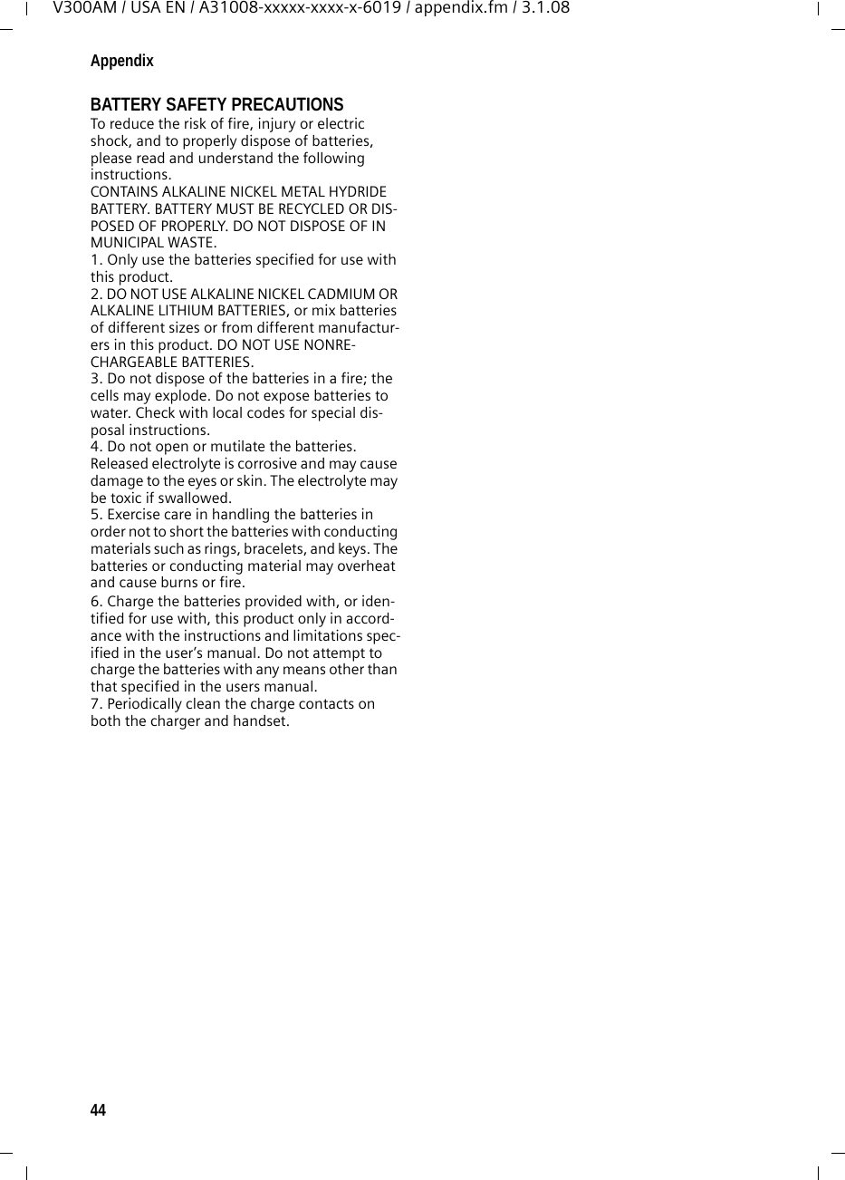44AppendixV300AM / USA EN / A31008-xxxxx-xxxx-x-6019 / appendix.fm / 3.1.08BATTERY SAFETY PRECAUTIONSTo reduce the risk of fire, injury or electric shock, and to properly dispose of batteries, please read and understand the following instructions.CONTAINS ALKALINE NICKEL METAL HYDRIDE BATTERY. BATTERY MUST BE RECYCLED OR DIS-POSED OF PROPERLY. DO NOT DISPOSE OF IN MUNICIPAL WASTE.1. Only use the batteries specified for use with this product.2. DO NOT USE ALKALINE NICKEL CADMIUM OR ALKALINE LITHIUM BATTERIES, or mix batteries of different sizes or from different manufactur-ers in this product. DO NOT USE NONRE-CHARGEABLE BATTERIES.3. Do not dispose of the batteries in a fire; the cells may explode. Do not expose batteries to water. Check with local codes for special dis-posal instructions.4. Do not open or mutilate the batteries. Released electrolyte is corrosive and may cause damage to the eyes or skin. The electrolyte may be toxic if swallowed.5. Exercise care in handling the batteries in order not to short the batteries with conducting materials such as rings, bracelets, and keys. The batteries or conducting material may overheat and cause burns or fire.6. Charge the batteries provided with, or iden-tified for use with, this product only in accord-ance with the instructions and limitations spec-ified in the user’s manual. Do not attempt to charge the batteries with any means other than that specified in the users manual.7. Periodically clean the charge contacts on both the charger and handset.
