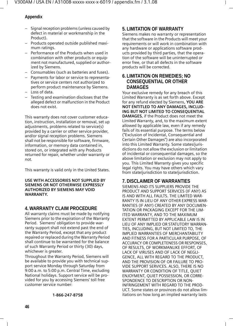 46AppendixV300AM / USA EN / A31008-xxxxx-xxxx-x-6019 / appendix.fm / 3.1.08– Signal reception problems (unless caused by defect in material or workmanship in the Product).– Products operated outside published maxi-mum ratings.– Performance of the Products when used in combination with other products or equip-ment not manufactured, supplied or author-ized by Siemens.– Consumables (such as batteries and fuses).– Payments for labor or service to representa-tives or service centers not authorized to perform product maintenance by Siemens.– Loss of data.– Testing and examination discloses that the alleged defect or malfunction in the Product does not exist.This warranty does not cover customer educa-tion, instruction, installation or removal, set up adjustments, problems related to service(s) provided by a carrier or other service provider, and/or signal reception problems. Siemens shall not be responsible for software, firmware, information, or memory data contained in, stored on, or integrated with any Products returned for repair, whether under warranty or not. This warranty is valid only in the United States.USE WITH ACCESSORIES NOT SUPPLIED BY SIEMENS OR NOT OTHERWISE EXPRESSLY AUTHORIZED BY SIEMENS MAY VOID WARRANTY.4. WARRANTY CLAIM PROCEDUREAll warranty claims must be made by notifying Siemens prior to the expiration of the Warranty Period.  Siemens&apos; obligation to provide war-ranty support shall not extend past the end of the Warranty Period, except that any product repaired or replaced during the Warranty Period shall continue to be warranted for the balance of such Warranty Period or thirty (30) days, whichever is greater. Throughout the Warranty Period, Siemens will be available to provide you with technical sup-port service Monday through Saturday from 9:00 a.m. to 5:00 p.m. Central Time, excluding National holidays. Support service will be pro-vided for you by accessing Siemens&apos; toll free customer service number:1-866-247-8758  5. LIMITATION OF WARRANTYSiemens makes no warranty or representation that the software in the Products will meet your requirements or will work in combination with any hardware or applications software prod-ucts provided by third parties, that the opera-tion of the software will be uninterrupted or error free, or that all defects in the software products will be corrected. 6. LIMITATION ON REMEDIES; NO CONSEQUENTIAL OR OTHER DAMAGES Your exclusive remedy for any breach of this Limited Warranty is as set forth above. Except for any refund elected by Siemens, YOU ARE NOT ENTITLED TO ANY DAMAGES, INCLUD-ING BUT NOT LIMITED TO CONSEQUENTIAL DAMAGES, if the Product does not meet the Limited Warranty, and, to the maximum extent allowed by applicable law, even if any remedy fails of its essential purpose. The terms below (&quot;Exclusion of Incidental, Consequential and Certain Other Damages&quot;) are also incorporated into this Limited Warranty. Some states/juris-dictions do not allow the exclusion or limitation of incidental or consequential damages, so the above limitation or exclusion may not apply to you. This Limited Warranty gives you specific legal rights. You may have others which vary from state/jurisdiction to state/jurisdiction.7. DISCLAIMER OF WARRANTIES SIEMENS AND ITS SUPPLIERS PROVIDE THE PRODUCT AND SUPPORT SERVICES (IF ANY) AS IS AND WITH ALL FAULTS. THE LIMITED WAR-RANTY IS IN LIEU OF ANY OTHER EXPRESS WAR-RANTIES (IF ANY) CREATED BY ANY DOCUMEN-TATION OR PACKAGING EXCEPT FOR THE LIM-ITED WARRANTY, AND TO THE MAXIMUM EXTENT PERMITTED BY APPLICABLE LAW IS IN LIEU OF ANY IMPLIED OR STATUTORY WARRAN-TIES, INCLUDING, BUT NOT LIMITED TO, THE IMPLIED WARRANTIES OF MERCHANTABILITY AND FITNESS FOR A PARTICULAR PURPOSE, OF ACCURACY OR COMPLETENESS OR RESPONSES, OF RESULTS, OF WORKMANLIKE EFFORT, OF LACK OF VIRUSES AND OF LACK OF NEGLI-GENCE, ALL WITH REGARD TO THE PRODUCT, AND THE PROVISION OF OR FAILURE TO PRO-VIDE SUPPORT SERVICES. ALSO, THERE IS NO WARRANTY OR CONDITION OF TITLE, QUIET ENJOYMENT, QUIET POSSESSION, OR CORRE-SPONDENCE TO DESCRIPTION OR NON-INFRINGEMENT WITH REGARD TO THE PROD-UCT. Some states or provinces do not allow lim-itations on how long an implied warranty lasts 