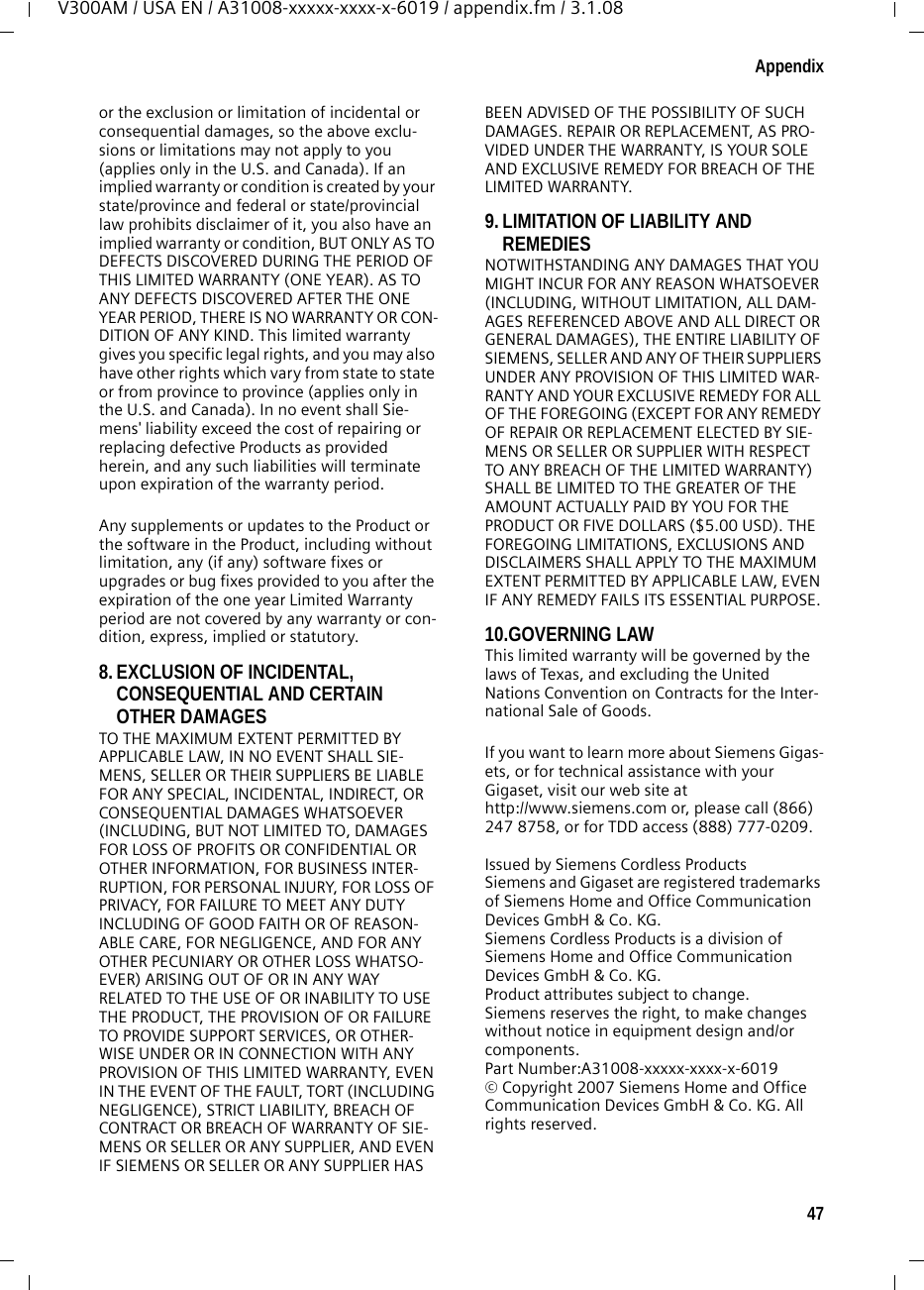 47AppendixV300AM / USA EN / A31008-xxxxx-xxxx-x-6019 / appendix.fm / 3.1.08or the exclusion or limitation of incidental or consequential damages, so the above exclu-sions or limitations may not apply to you (applies only in the U.S. and Canada). If an implied warranty or condition is created by your state/province and federal or state/provincial law prohibits disclaimer of it, you also have an implied warranty or condition, BUT ONLY AS TO DEFECTS DISCOVERED DURING THE PERIOD OF THIS LIMITED WARRANTY (ONE YEAR). AS TO ANY DEFECTS DISCOVERED AFTER THE ONE YEAR PERIOD, THERE IS NO WARRANTY OR CON-DITION OF ANY KIND. This limited warranty gives you specific legal rights, and you may also have other rights which vary from state to state or from province to province (applies only in the U.S. and Canada). In no event shall Sie-mens&apos; liability exceed the cost of repairing or replacing defective Products as provided herein, and any such liabilities will terminate upon expiration of the warranty period.Any supplements or updates to the Product or the software in the Product, including without limitation, any (if any) software fixes or upgrades or bug fixes provided to you after the expiration of the one year Limited Warranty period are not covered by any warranty or con-dition, express, implied or statutory.8. EXCLUSION OF INCIDENTAL, CONSEQUENTIAL AND CERTAIN OTHER DAMAGES TO THE MAXIMUM EXTENT PERMITTED BY APPLICABLE LAW, IN NO EVENT SHALL SIE-MENS, SELLER OR THEIR SUPPLIERS BE LIABLE FOR ANY SPECIAL, INCIDENTAL, INDIRECT, OR CONSEQUENTIAL DAMAGES WHATSOEVER (INCLUDING, BUT NOT LIMITED TO, DAMAGES FOR LOSS OF PROFITS OR CONFIDENTIAL OR OTHER INFORMATION, FOR BUSINESS INTER-RUPTION, FOR PERSONAL INJURY, FOR LOSS OF PRIVACY, FOR FAILURE TO MEET ANY DUTY INCLUDING OF GOOD FAITH OR OF REASON-ABLE CARE, FOR NEGLIGENCE, AND FOR ANY OTHER PECUNIARY OR OTHER LOSS WHATSO-EVER) ARISING OUT OF OR IN ANY WAY RELATED TO THE USE OF OR INABILITY TO USE THE PRODUCT, THE PROVISION OF OR FAILURE TO PROVIDE SUPPORT SERVICES, OR OTHER-WISE UNDER OR IN CONNECTION WITH ANY PROVISION OF THIS LIMITED WARRANTY, EVEN IN THE EVENT OF THE FAULT, TORT (INCLUDING NEGLIGENCE), STRICT LIABILITY, BREACH OF CONTRACT OR BREACH OF WARRANTY OF SIE-MENS OR SELLER OR ANY SUPPLIER, AND EVEN IF SIEMENS OR SELLER OR ANY SUPPLIER HAS BEEN ADVISED OF THE POSSIBILITY OF SUCH DAMAGES. REPAIR OR REPLACEMENT, AS PRO-VIDED UNDER THE WARRANTY, IS YOUR SOLE AND EXCLUSIVE REMEDY FOR BREACH OF THE LIMITED WARRANTY. 9. LIMITATION OF LIABILITY AND REMEDIES NOTWITHSTANDING ANY DAMAGES THAT YOU MIGHT INCUR FOR ANY REASON WHATSOEVER (INCLUDING, WITHOUT LIMITATION, ALL DAM-AGES REFERENCED ABOVE AND ALL DIRECT OR GENERAL DAMAGES), THE ENTIRE LIABILITY OF SIEMENS, SELLER AND ANY OF THEIR SUPPLIERS UNDER ANY PROVISION OF THIS LIMITED WAR-RANTY AND YOUR EXCLUSIVE REMEDY FOR ALL OF THE FOREGOING (EXCEPT FOR ANY REMEDY OF REPAIR OR REPLACEMENT ELECTED BY SIE-MENS OR SELLER OR SUPPLIER WITH RESPECT TO ANY BREACH OF THE LIMITED WARRANTY) SHALL BE LIMITED TO THE GREATER OF THE AMOUNT ACTUALLY PAID BY YOU FOR THE PRODUCT OR FIVE DOLLARS ($5.00 USD). THE FOREGOING LIMITATIONS, EXCLUSIONS AND DISCLAIMERS SHALL APPLY TO THE MAXIMUM EXTENT PERMITTED BY APPLICABLE LAW, EVEN IF ANY REMEDY FAILS ITS ESSENTIAL PURPOSE.10.GOVERNING LAW This limited warranty will be governed by the laws of Texas, and excluding the United Nations Convention on Contracts for the Inter-national Sale of Goods. If you want to learn more about Siemens Gigas-ets, or for technical assistance with your Gigaset, visit our web site at http://www.siemens.com or, please call (866) 247 8758, or for TDD access (888) 777-0209.Issued by Siemens Cordless ProductsSiemens and Gigaset are registered trademarks of Siemens Home and Office Communication Devices GmbH &amp; Co. KG.Siemens Cordless Products is a division of Siemens Home and Office Communication Devices GmbH &amp; Co. KG.Product attributes subject to change. Siemens reserves the right, to make changes without notice in equipment design and/or components. Part Number:A31008-xxxxx-xxxx-x-6019 © Copyright 2007 Siemens Home and Office Communication Devices GmbH &amp; Co. KG. All rights reserved.