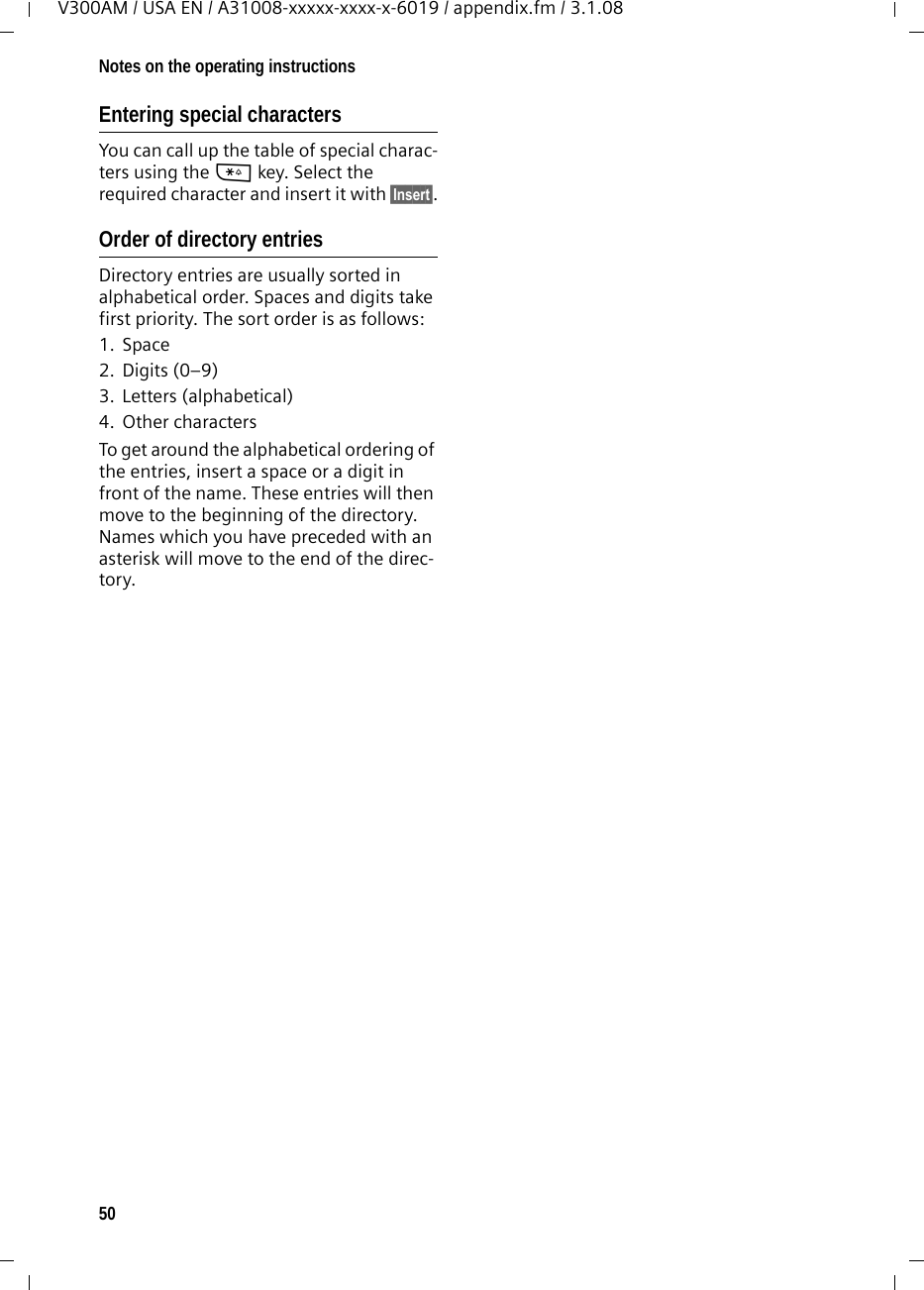 50Notes on the operating instructionsV300AM / USA EN / A31008-xxxxx-xxxx-x-6019 / appendix.fm / 3.1.08Entering special characters You can call up the table of special charac-ters using the * key. Select the required character and insert it with §Insert§.Order of directory entries Directory entries are usually sorted in alphabetical order. Spaces and digits take first priority. The sort order is as follows:1. Space2. Digits (0–9)3. Letters (alphabetical)4. Other charactersTo get around the alphabetical ordering of the entries, insert a space or a digit in front of the name. These entries will then move to the beginning of the directory. Names which you have preceded with an asterisk will move to the end of the direc-tory.