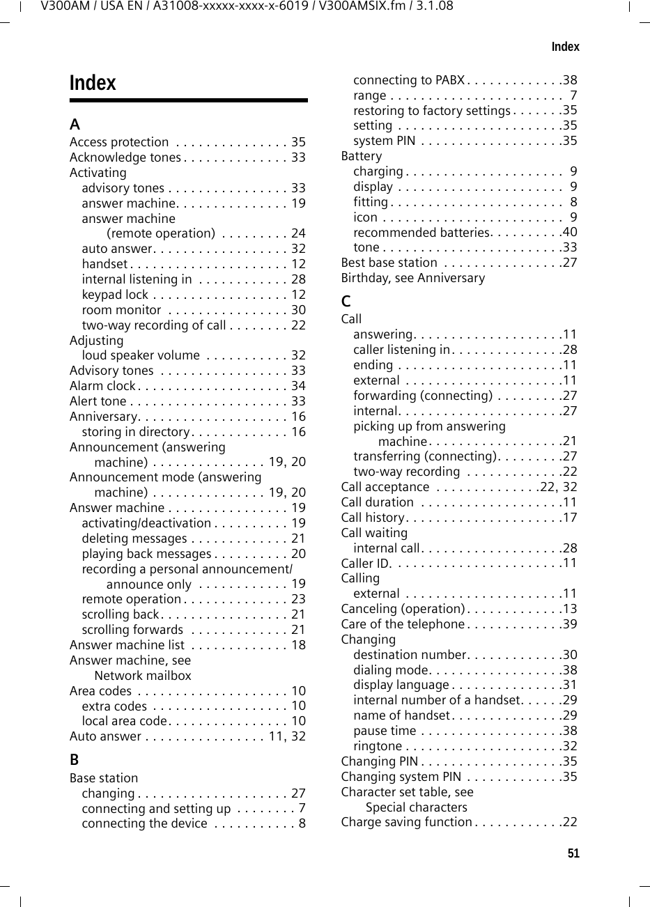 51IndexV300AM / USA EN / A31008-xxxxx-xxxx-x-6019 / V300AMSIX.fm / 3.1.08IndexAAccess protection  . . . . . . . . . . . . . . . 35Acknowledge tones . . . . . . . . . . . . . . 33Activatingadvisory tones . . . . . . . . . . . . . . . . 33answer machine. . . . . . . . . . . . . . . 19answer machine (remote operation)  . . . . . . . . . 24auto answer. . . . . . . . . . . . . . . . . . 32handset . . . . . . . . . . . . . . . . . . . . . 12internal listening in  . . . . . . . . . . . . 28keypad lock . . . . . . . . . . . . . . . . . . 12room monitor  . . . . . . . . . . . . . . . . 30two-way recording of call . . . . . . . . 22Adjustingloud speaker volume  . . . . . . . . . . . 32Advisory tones  . . . . . . . . . . . . . . . . . 33Alarm clock . . . . . . . . . . . . . . . . . . . . 34Alert tone . . . . . . . . . . . . . . . . . . . . . 33Anniversary. . . . . . . . . . . . . . . . . . . . 16storing in directory. . . . . . . . . . . . . 16Announcement (answering machine) . . . . . . . . . . . . . . . 19, 20Announcement mode (answering machine) . . . . . . . . . . . . . . . 19, 20Answer machine . . . . . . . . . . . . . . . . 19activating/deactivation . . . . . . . . . . 19deleting messages . . . . . . . . . . . . . 21playing back messages . . . . . . . . . . 20recording a personal announcement/announce only  . . . . . . . . . . . . 19remote operation . . . . . . . . . . . . . . 23scrolling back. . . . . . . . . . . . . . . . . 21scrolling forwards  . . . . . . . . . . . . . 21Answer machine list  . . . . . . . . . . . . . 18Answer machine, see Network mailboxArea codes  . . . . . . . . . . . . . . . . . . . . 10extra codes  . . . . . . . . . . . . . . . . . . 10local area code. . . . . . . . . . . . . . . . 10Auto answer . . . . . . . . . . . . . . . . 11, 32BBase stationchanging . . . . . . . . . . . . . . . . . . . . 27connecting and setting up  . . . . . . . . 7connecting the device  . . . . . . . . . . . 8connecting to PABX. . . . . . . . . . . . .38range . . . . . . . . . . . . . . . . . . . . . . .  7restoring to factory settings. . . . . . .35setting . . . . . . . . . . . . . . . . . . . . . .35system PIN . . . . . . . . . . . . . . . . . . .35Batterycharging . . . . . . . . . . . . . . . . . . . . .  9display . . . . . . . . . . . . . . . . . . . . . .  9fitting . . . . . . . . . . . . . . . . . . . . . . .  8icon . . . . . . . . . . . . . . . . . . . . . . . .  9recommended batteries. . . . . . . . . .40tone . . . . . . . . . . . . . . . . . . . . . . . .33Best base station  . . . . . . . . . . . . . . . .27Birthday, see AnniversaryCCallanswering. . . . . . . . . . . . . . . . . . . .11caller listening in. . . . . . . . . . . . . . .28ending . . . . . . . . . . . . . . . . . . . . . .11external  . . . . . . . . . . . . . . . . . . . . .11forwarding (connecting) . . . . . . . . .27internal. . . . . . . . . . . . . . . . . . . . . .27picking up from answering machine. . . . . . . . . . . . . . . . . .21transferring (connecting). . . . . . . . .27two-way recording  . . . . . . . . . . . . .22Call acceptance  . . . . . . . . . . . . . .22, 32Call duration  . . . . . . . . . . . . . . . . . . .11Call history. . . . . . . . . . . . . . . . . . . . .17Call waitinginternal call. . . . . . . . . . . . . . . . . . .28Caller ID. . . . . . . . . . . . . . . . . . . . . . .11Callingexternal  . . . . . . . . . . . . . . . . . . . . .11Canceling (operation). . . . . . . . . . . . .13Care of the telephone . . . . . . . . . . . . .39Changingdestination number. . . . . . . . . . . . .30dialing mode. . . . . . . . . . . . . . . . . .38display language . . . . . . . . . . . . . . .31internal number of a handset. . . . . .29name of handset. . . . . . . . . . . . . . .29pause time . . . . . . . . . . . . . . . . . . .38ringtone . . . . . . . . . . . . . . . . . . . . .32Changing PIN . . . . . . . . . . . . . . . . . . .35Changing system PIN . . . . . . . . . . . . .35Character set table, see Special charactersCharge saving function . . . . . . . . . . . .22