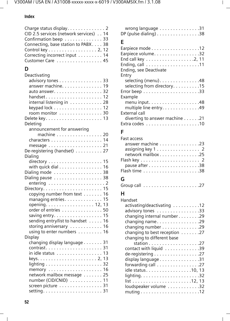 52IndexV300AM / USA EN / A31008-xxxxx-xxxx-x-6019 / V300AMSIX.fm / 3.1.08Charge status display. . . . . . . . . . . . . . 2CID 2.5 services (network services)  . . 14Confirmation beep  . . . . . . . . . . . . . . 33Connecting, base station to PABX. . . . 38Control key . . . . . . . . . . . . . . . . . . 2, 12Correcting incorrect input  . . . . . . . . . 14Customer Care  . . . . . . . . . . . . . . . . . 45DDeactivatingadvisory tones . . . . . . . . . . . . . . . . 33answer machine. . . . . . . . . . . . . . . 19auto answer. . . . . . . . . . . . . . . . . . 32handset . . . . . . . . . . . . . . . . . . . . . 12internal listening in  . . . . . . . . . . . . 28keypad lock . . . . . . . . . . . . . . . . . . 12room monitor  . . . . . . . . . . . . . . . . 30Delete key. . . . . . . . . . . . . . . . . . . . . 13Deletingannouncement for answering machine . . . . . . . . . . . . . . . . . 20characters . . . . . . . . . . . . . . . . . . . 14message  . . . . . . . . . . . . . . . . . . . . 21De-registering (handset) . . . . . . . . . . 27Dialingdirectory . . . . . . . . . . . . . . . . . . . . 15with quick dial . . . . . . . . . . . . . . . . 16Dialing mode  . . . . . . . . . . . . . . . . . . 38Dialing pause  . . . . . . . . . . . . . . . . . . 38entering  . . . . . . . . . . . . . . . . . . . . . 2Directory. . . . . . . . . . . . . . . . . . . . . . 15copying number from text  . . . . . . . 16managing entries. . . . . . . . . . . . . . 15opening. . . . . . . . . . . . . . . . . . 12, 13order of entries  . . . . . . . . . . . . . . . 50saving entry. . . . . . . . . . . . . . . . . . 15sending entry/list to handset  . . . . . 16storing anniversary  . . . . . . . . . . . . 16using to enter numbers  . . . . . . . . . 16Displaychanging display language . . . . . . . 31contrast. . . . . . . . . . . . . . . . . . . . . 31in idle status  . . . . . . . . . . . . . . . . . 13keys. . . . . . . . . . . . . . . . . . . . . . 2, 13lighting . . . . . . . . . . . . . . . . . . . . . 32memory  . . . . . . . . . . . . . . . . . . . . 16network mailbox message  . . . . . . . 25number (CID/CNID)  . . . . . . . . . . . . 11screen picture  . . . . . . . . . . . . . . . . 31setting. . . . . . . . . . . . . . . . . . . . . . 31wrong language . . . . . . . . . . . . . . .31DP (pulse dialing) . . . . . . . . . . . . . . . .38EEarpiece mode . . . . . . . . . . . . . . . . . .12Earpiece volume. . . . . . . . . . . . . . . . .32End call key  . . . . . . . . . . . . . . . . . .2, 11Ending, call  . . . . . . . . . . . . . . . . . . . .11Ending, see DeactivateEntryselecting (menu). . . . . . . . . . . . . . .48selecting from directory. . . . . . . . . .15Error beep . . . . . . . . . . . . . . . . . . . . .33Examplemenu input. . . . . . . . . . . . . . . . . . .48multiple line entry. . . . . . . . . . . . . .49External calldiverting to answer machine . . . . . .21Extra codes  . . . . . . . . . . . . . . . . . . . .10FFast accessanswer machine . . . . . . . . . . . . . . .23assigning key 1 . . . . . . . . . . . . . . . .  2network mailbox . . . . . . . . . . . . . . .25Flash key . . . . . . . . . . . . . . . . . . . . . .  2pause after . . . . . . . . . . . . . . . . . . .38Flash time . . . . . . . . . . . . . . . . . . . . .38GGroup call  . . . . . . . . . . . . . . . . . . . . .27HHandsetactivating/deactivating  . . . . . . . . . .12advisory tones  . . . . . . . . . . . . . . . .33changing internal number . . . . . . . .29changing name. . . . . . . . . . . . . . . .29changing number . . . . . . . . . . . . . .29changing to best reception  . . . . . . .27changing to different base station . . . . . . . . . . . . . . . . . . .27contact with liquid  . . . . . . . . . . . . .39de-registering . . . . . . . . . . . . . . . . .27display language . . . . . . . . . . . . . . .31forwarding call . . . . . . . . . . . . . . . .27idle status. . . . . . . . . . . . . . . . .10, 13lighting. . . . . . . . . . . . . . . . . . . . . .32list . . . . . . . . . . . . . . . . . . . . . .12, 13loudspeaker volume  . . . . . . . . . . . .32muting . . . . . . . . . . . . . . . . . . . . . .12