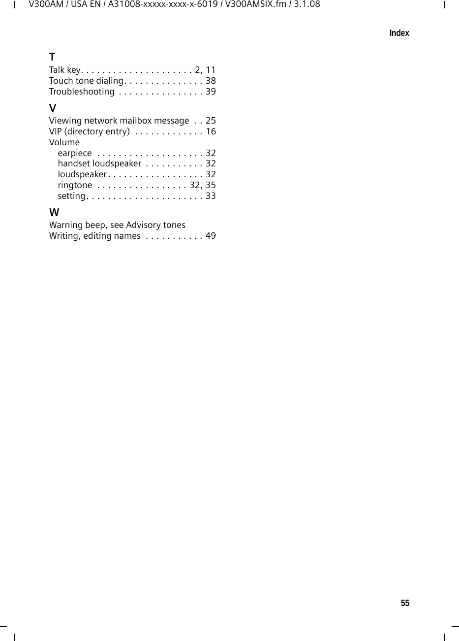 55IndexV300AM / USA EN / A31008-xxxxx-xxxx-x-6019 / V300AMSIX.fm / 3.1.08TTalk key. . . . . . . . . . . . . . . . . . . . . 2, 11Touch tone dialing. . . . . . . . . . . . . . . 38Troubleshooting  . . . . . . . . . . . . . . . . 39VViewing network mailbox message  . . 25VIP (directory entry)  . . . . . . . . . . . . . 16Volumeearpiece  . . . . . . . . . . . . . . . . . . . . 32handset loudspeaker  . . . . . . . . . . . 32loudspeaker . . . . . . . . . . . . . . . . . . 32ringtone  . . . . . . . . . . . . . . . . . 32, 35setting. . . . . . . . . . . . . . . . . . . . . . 33WWarning beep, see Advisory tonesWriting, editing names  . . . . . . . . . . . 49