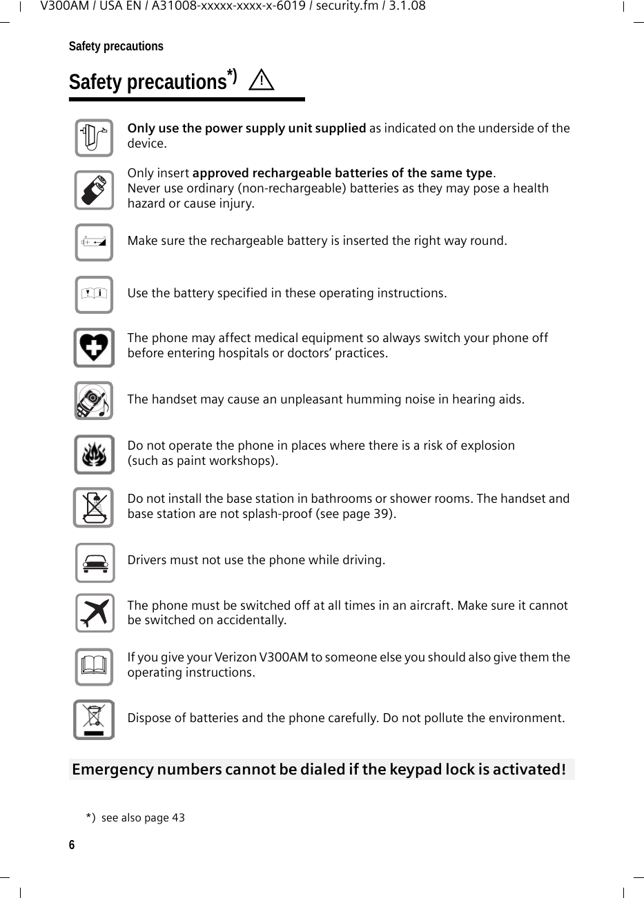 6Safety precautionsV300AM / USA EN / A31008-xxxxx-xxxx-x-6019 / security.fm / 3.1.08Safety precautions*) *) see also page 43! Only use the power supply unit supplied as indicated on the underside of the device. Only insert approved rechargeable batteries of the same type. Never use ordinary (non-rechargeable) batteries as they may pose a health hazard or cause injury. Make sure the rechargeable battery is inserted the right way round.Use the battery specified in these operating instructions.The phone may affect medical equipment so always switch your phone off before entering hospitals or doctors’ practices.The handset may cause an unpleasant humming noise in hearing aids.Do not operate the phone in places where there is a risk of explosion (such as paint workshops). Do not install the base station in bathrooms or shower rooms. The handset and base station are not splash-proof (see page 39).Drivers must not use the phone while driving.  The phone must be switched off at all times in an aircraft. Make sure it cannot be switched on accidentally. If you give your Verizon V300AM to someone else you should also give them the operating instructions. Dispose of batteries and the phone carefully. Do not pollute the environment. Emergency numbers cannot be dialed if the keypad lock is activated! $‹Œƒ 