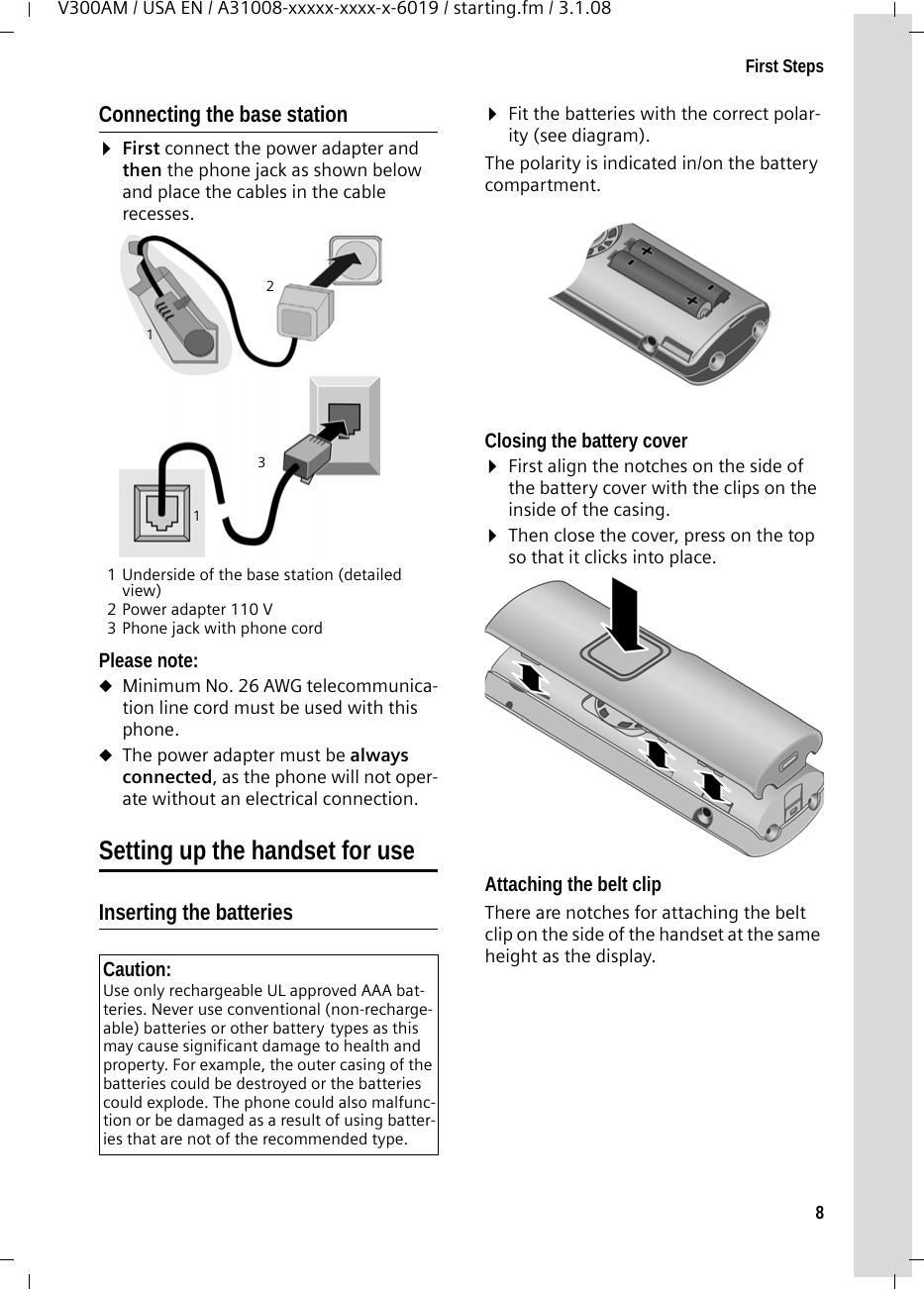 8First StepsV300AM / USA EN / A31008-xxxxx-xxxx-x-6019 / starting.fm / 3.1.08Connecting the base station¤First connect the power adapter and then the phone jack as shown below and place the cables in the cable recesses.1 Underside of the base station (detailed view)2 Power adapter 110 V3 Phone jack with phone cordPlease note: uMinimum No. 26 AWG telecommunica-tion line cord must be used with this phone.uThe power adapter must be always connected, as the phone will not oper-ate without an electrical connection.Setting up the handset for useInserting the batteries ¤Fit the batteries with the correct polar-ity (see diagram).The polarity is indicated in/on the battery compartment.Closing the battery cover ¤First align the notches on the side of the battery cover with the clips on the inside of the casing.¤Then close the cover, press on the top so that it clicks into place.Attaching the belt clipThere are notches for attaching the belt clip on the side of the handset at the same height as the display.Caution: Use only rechargeable UL approved AAA bat-teries. Never use conventional (non-recharge-able) batteries or other battery types as this may cause significant damage to health and property. For example, the outer casing of the batteries could be destroyed or the batteries could explode. The phone could also malfunc-tion or be damaged as a result of using batter-ies that are not of the recommended type. 132111