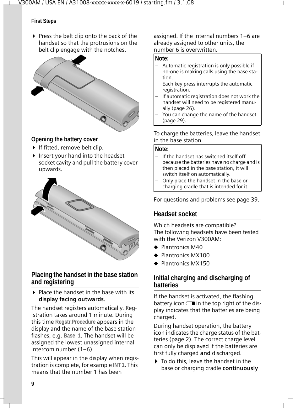 9First StepsV300AM / USA EN / A31008-xxxxx-xxxx-x-6019 / starting.fm / 3.1.08¤Press the belt clip onto the back of the handset so that the protrusions on the belt clip engage with the notches. Opening the battery cover¤If fitted, remove belt clip.¤Insert your hand into the headset socket cavity and pull the battery cover upwards. Placing the handset in the base station and registering ¤Place the handset in the base with its display facing outwards. The handset registers automatically. Reg-istration takes around 1 minute. During this time Regstr.Procedure appears in the display and the name of the base station flashes, e.g. Base  1. The handset will be assigned the lowest unassigned internal intercom number (1–6).This will appear in the display when regis-tration is complete, for example INT 1. This means that the number 1 has been assigned. If the internal numbers 1–6 are already assigned to other units, the number 6 is overwritten.To charge the batteries, leave the handset in the base station. For questions and problems see page 39.Headset socketWhich headsets are compatible? The following headsets have been tested with the Verizon V300AM: uPlantronics M40 uPlantronics MX100 uPlantronics MX150Initial charging and discharging of batteriesIf the handset is activated, the flashing battery icon e in the top right of the dis-play indicates that the batteries are being charged. During handset operation, the battery icon indicates the charge status of the bat-teries (page 2). The correct charge level can only be displayed if the batteries are first fully charged and discharged. ¤To do this, leave the handset in the base or charging cradle continuously Note:– Automatic registration is only possible if no-one is making calls using the base sta-tion. – Each key press interrupts the automatic registration.– If automatic registration does not work the handset will need to be registered manu-ally (page 26).– You can change the name of the handset (page 29).Note:– If the handset has switched itself off because the batteries have no charge and is then placed in the base station, it will switch itself on automatically.– Only place the handset in the base or charging cradle that is intended for it.