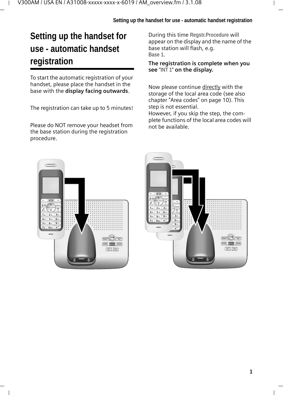 1Setting up the handset for use - automatic handset registrationV300AM / USA EN / A31008-xxxxx-xxxx-x-6019 / AM_overview.fm / 3.1.08Setting up the handset for use - automatic handset registrationTo start the automatic registration of your handset, please place the handset in the base with the display facing outwards.The registration can take up to 5 minutes! Please do NOT remove your headset from the base station during the registration procedure.During this time Regstr.Procedure will appear on the display and the name of the base station will flash, e.g. Base 1.The registration is complete when you see &quot;INT 1&quot; on the display.Now please continue directly with the storage of the local area code (see also chapter &quot;Area codes&quot; on page 10). This step is not essential. However, if you skip the step, the com-plete functions of the local area codes will not be available.