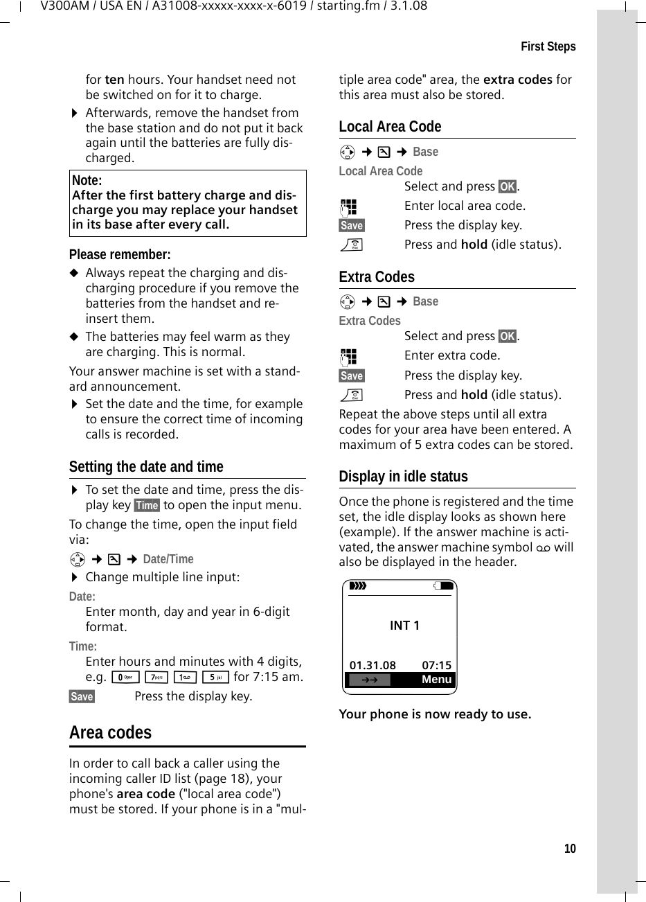 10First StepsV300AM / USA EN / A31008-xxxxx-xxxx-x-6019 / starting.fm / 3.1.08for ten hours. Your handset need not be switched on for it to charge. ¤Afterwards, remove the handset from the base station and do not put it back again until the batteries are fully dis-charged. Please remember:uAlways repeat the charging and dis-charging procedure if you remove the batteries from the handset and re-insert them.uThe batteries may feel warm as they are charging. This is normal.Your answer machine is set with a stand-ard announcement.¤Set the date and the time, for example to ensure the correct time of incoming calls is recorded.Setting the date and time¤To set the date and time, press the dis-play key §Time§ to open the input menu. To change the time, open the input field via:v ¢Ð ¢Date/Time¤Change multiple line input:Date:Enter month, day and year in 6-digit format.Time:Enter hours and minutes with 4 digits, e.g. Q M 1 5 for 7:15 am.§Save§  Press the display key.Area codesIn order to call back a caller using the incoming caller ID list (page 18), your phone&apos;s area code (&quot;local area code&quot;) must be stored. If your phone is in a &quot;mul-tiple area code&quot; area, the extra codes for this area must also be stored.Local Area Codev ¢Ð ¢BaseLocal Area CodeSelect and press §OK§.~Enter local area code.§Save§ Press the display key. a  Press and hold (idle status).Extra Codesv ¢Ð ¢BaseExtra CodesSelect and press §OK§.~Enter extra code.§Save§ Press the display key. a  Press and hold (idle status).Repeat the above steps until all extra codes for your area have been entered. A maximum of 5 extra codes can be stored.Display in idle statusOnce the phone is registered and the time set, the idle display looks as shown here (example). If the answer machine is acti-vated, the answer machine symbol × will also be displayed in the header.Your phone is now ready to use. Note:After the first battery charge and dis-charge you may replace your handset in its base after every call. ÐV INT 1 01.31.08 07:15•Menu