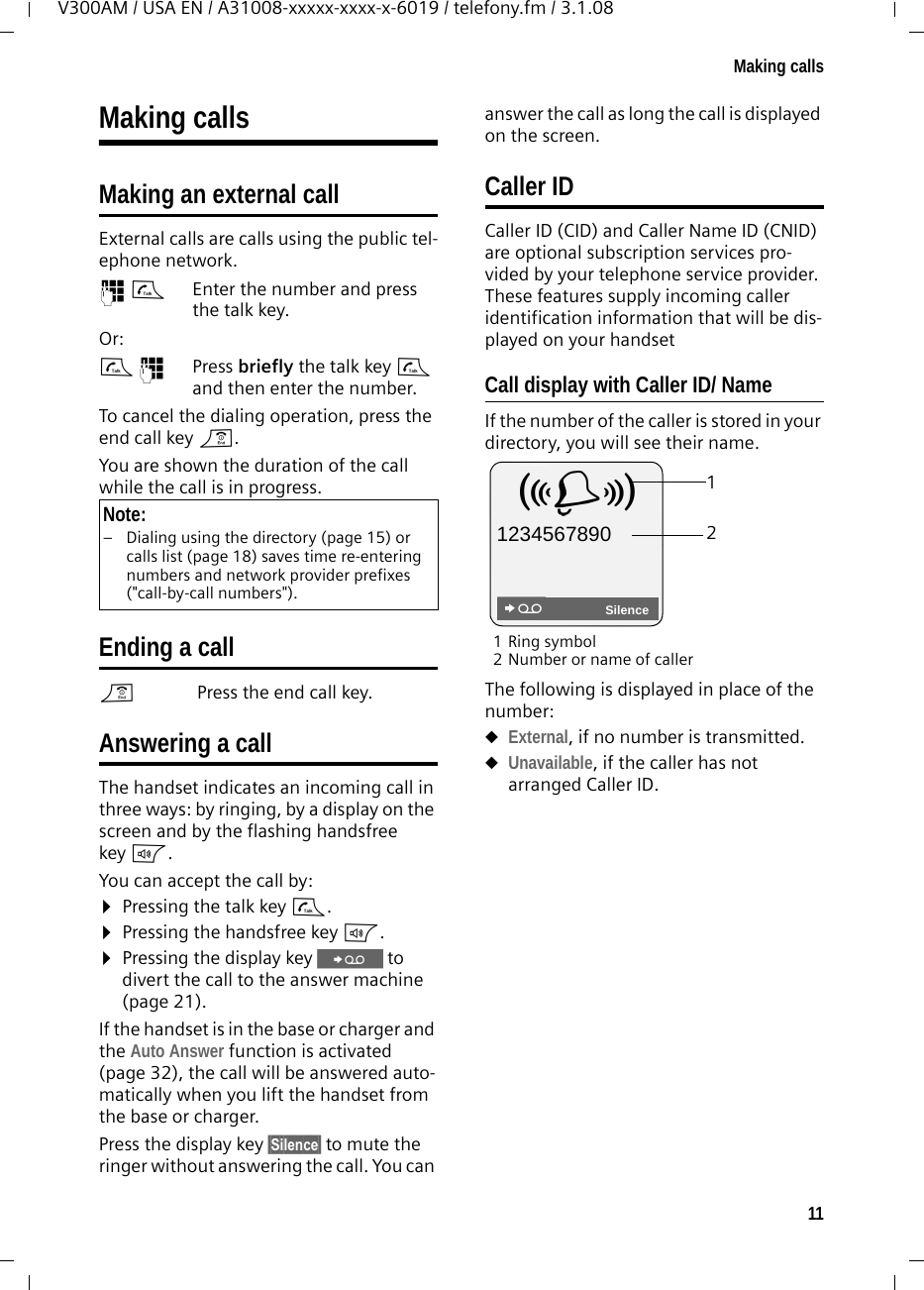 11Making callsV300AM / USA EN / A31008-xxxxx-xxxx-x-6019 / telefony.fm / 3.1.08Making callsMaking an external callExternal calls are calls using the public tel-ephone network.~c Enter the number and press the talk key. Or:c~ Press briefly the talk key c and then enter the number. To cancel the dialing operation, press the end call key a.You are shown the duration of the call while the call is in progress.Ending a calla Press the end call key.Answering a callThe handset indicates an incoming call in three ways: by ringing, by a display on the screen and by the flashing handsfree key d. You can accept the call by:¤Pressing the talk key c.¤Pressing the handsfree key d. ¤Pressing the display key Ÿ to divert the call to the answer machine (page 21).If the handset is in the base or charger and the Auto Answer function is activated (page 32), the call will be answered auto-matically when you lift the handset from the base or charger. Press the display key §Silence§ to mute the ringer without answering the call. You can answer the call as long the call is displayed on the screen.Caller IDCaller ID (CID) and Caller Name ID (CNID) are optional subscription services pro-vided by your telephone service provider. These features supply incoming caller identification information that will be dis-played on your handsetCall display with Caller ID/ NameIf the number of the caller is stored in your directory, you will see their name. 1Ring symbol 2 Number or name of callerThe following is displayed in place of the number:uExternal, if no number is transmitted.uUnavailable, if the caller has not arranged Caller ID. Note:– Dialing using the directory (page 15) or calls list (page 18) saves time re-entering numbers and network provider prefixes (&quot;call-by-call numbers&quot;). 12Å 1234567890SilenceŸ