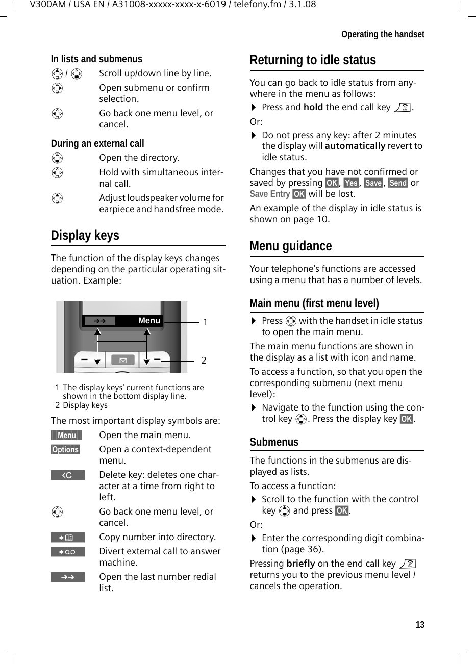 13Operating the handsetV300AM / USA EN / A31008-xxxxx-xxxx-x-6019 / telefony.fm / 3.1.08In lists and submenus t/ s  Scroll up/down line by line.v  Open submenu or confirm selection.u  Go back one menu level, or cancel.During an external calls  Open the directory.u  Hold with simultaneous inter-nal call.tAdjust loudspeaker volume for earpiece and handsfree mode. Display keysThe function of the display keys changes depending on the particular operating sit-uation. Example:1 The display keys&apos; current functions are shown in the bottom display line.2Display keysThe most important display symbols are:§§§§§Menu§§§§ Open the main menu.§Options§  Open a context-dependent menu.WDelete key: deletes one char-acter at a time from right to left.u  Go back one menu level, or cancel.ÓCopy number into directory. ŸDivert external call to answer machine.•  Open the last number redial list.Returning to idle statusYou can go back to idle status from any-where in the menu as follows:¤Press and hold the end call key a.Or:¤Do not press any key: after 2 minutes the display will automatically revert to idle status.Changes that you have not confirmed or saved by pressing §OK§, §Yes§, §Save§, §Send§ or Save Entry §OK§ will be lost.An example of the display in idle status is shown on page 10. Menu guidanceYour telephone&apos;s functions are accessed using a menu that has a number of levels. Main menu (first menu level) ¤Press v with the handset in idle status to open the main menu.The main menu functions are shown in the display as a list with icon and name. To access a function, so that you open the corresponding submenu (next menu level):¤Navigate to the function using the con-trol key q. Press the display key §OK§. Submenus The functions in the submenus are dis-played as lists. To access a function:¤Scroll to the function with the control key q and press §OK§. Or:¤Enter the corresponding digit combina-tion (page 36).Pressing briefly on the end call key a returns you to the previous menu level / cancels the operation.21•Menu