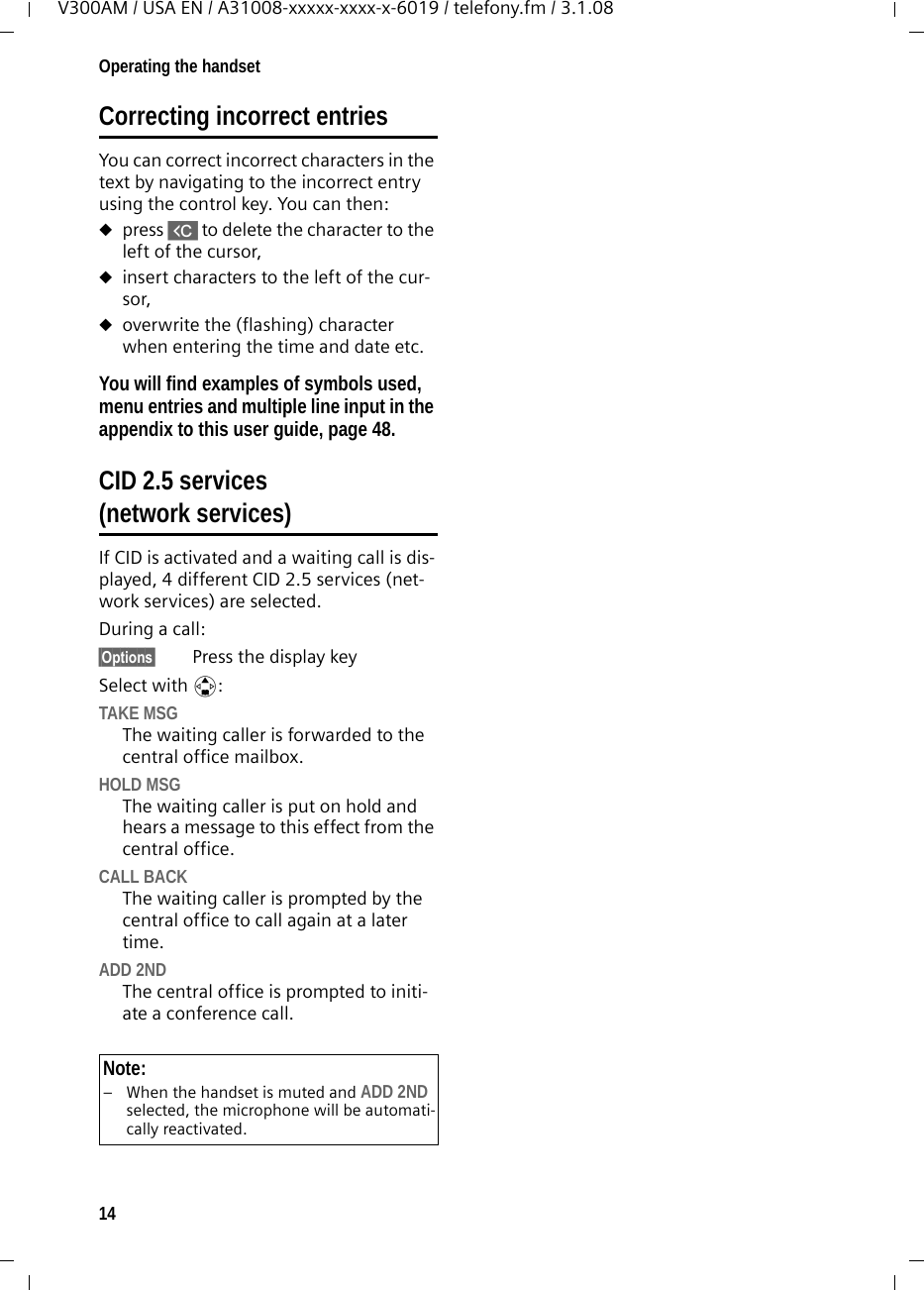 14Operating the handsetV300AM / USA EN / A31008-xxxxx-xxxx-x-6019 / telefony.fm / 3.1.08Correcting incorrect entries You can correct incorrect characters in the text by navigating to the incorrect entry using the control key. You can then:upress X to delete the character to the left of the cursor, uinsert characters to the left of the cur-sor,uoverwrite the (flashing) character when entering the time and date etc.You will find examples of symbols used, menu entries and multiple line input in the appendix to this user guide, page 48.CID 2.5 services (network services)If CID is activated and a waiting call is dis-played, 4 different CID 2.5 services (net-work services) are selected.During a call: §Options§ Press the display keySelect with q:TAKE MSGThe waiting caller is forwarded to the central office mailbox.HOLD MSGThe waiting caller is put on hold and hears a message to this effect from the central office.CALL BACKThe waiting caller is prompted by the central office to call again at a later time.ADD 2NDThe central office is prompted to initi-ate a conference call.Note:– When the handset is muted and ADD 2ND selected, the microphone will be automati-cally reactivated.