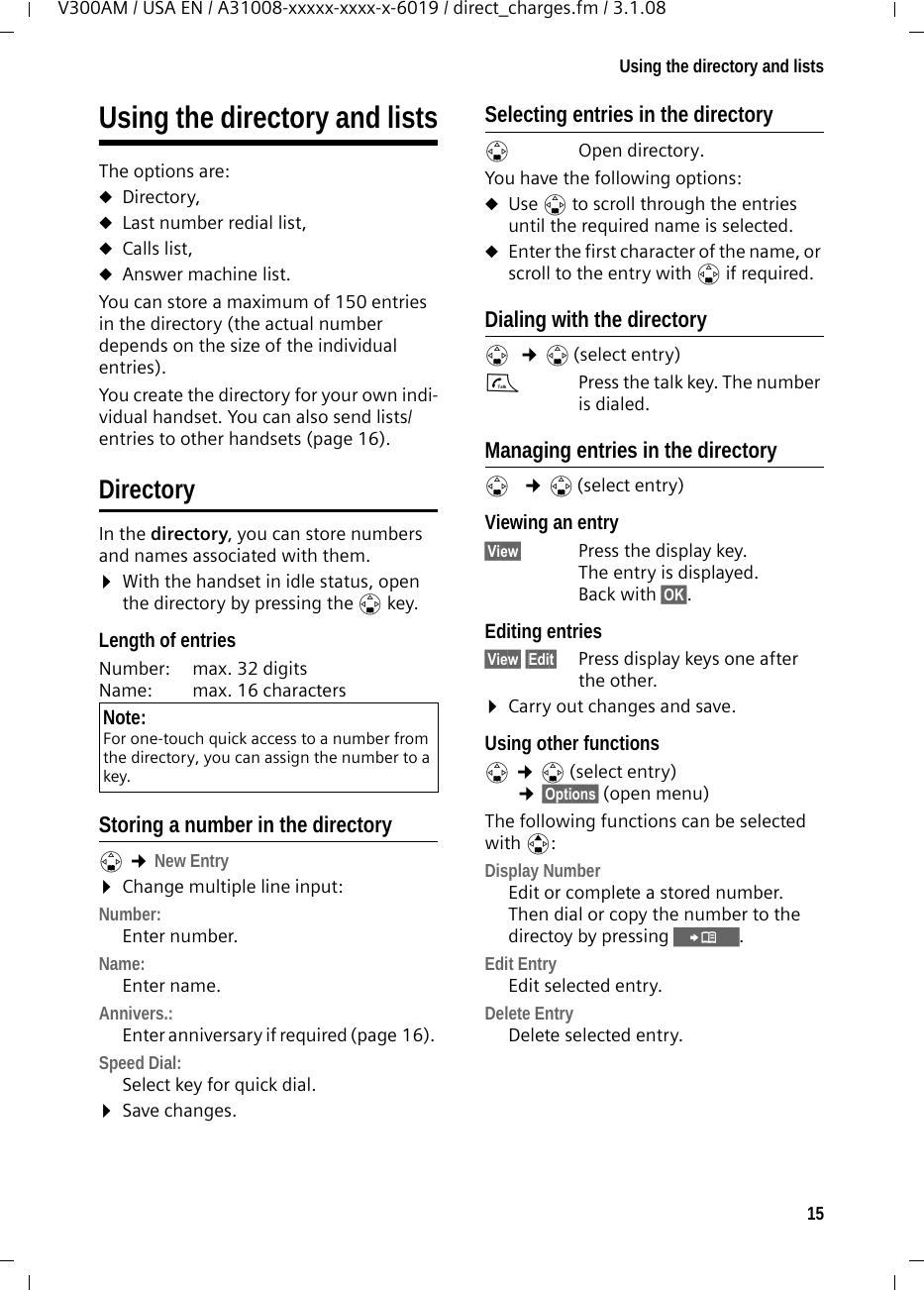 15Using the directory and listsV300AM / USA EN / A31008-xxxxx-xxxx-x-6019 / direct_charges.fm / 3.1.08Using the directory and listsThe options are: uDirectory,uLast number redial list, uCalls list,uAnswer machine list.You can store a maximum of 150 entries in the directory (the actual number depends on the size of the individual entries).You create the directory for your own indi-vidual handset. You can also send lists/entries to other handsets (page 16).DirectoryIn the directory, you can store numbers and names associated with them.¤With the handset in idle status, open the directory by pressing the s key. Length of entriesNumber:  max. 32 digits Name:  max. 16 characters Storing a number in the directorys ¢New Entry ¤Change multiple line input:Number:Enter number. Name:Enter name. Annivers.: Enter anniversary if required (page 16). Speed Dial:Select key for quick dial.¤Save changes.Selecting entries in the directorys Open directory. You have the following options:uUse s to scroll through the entries until the required name is selected. uEnter the first character of the name, or scroll to the entry with s if required. Dialing with the directorys ¢s(select entry)cPress the talk key. The number is dialed. Managing entries in the directorys  ¢s(select entry)Viewing an entry §View§  Press the display key. The entry is displayed. Back with §OK§.Editing entries §View§ §Edit§ Press display keys one after the other. ¤Carry out changes and save.Using other functions s ¢s(select entry) ¢§Options§ (open menu)The following functions can be selected with q:Display Number Edit or complete a stored number. Then dial or copy the number to the directoy by pressing Ó.Edit Entry  Edit selected entry.Delete Entry Delete selected entry.Note:For one-touch quick access to a number from the directory, you can assign the number to a key.