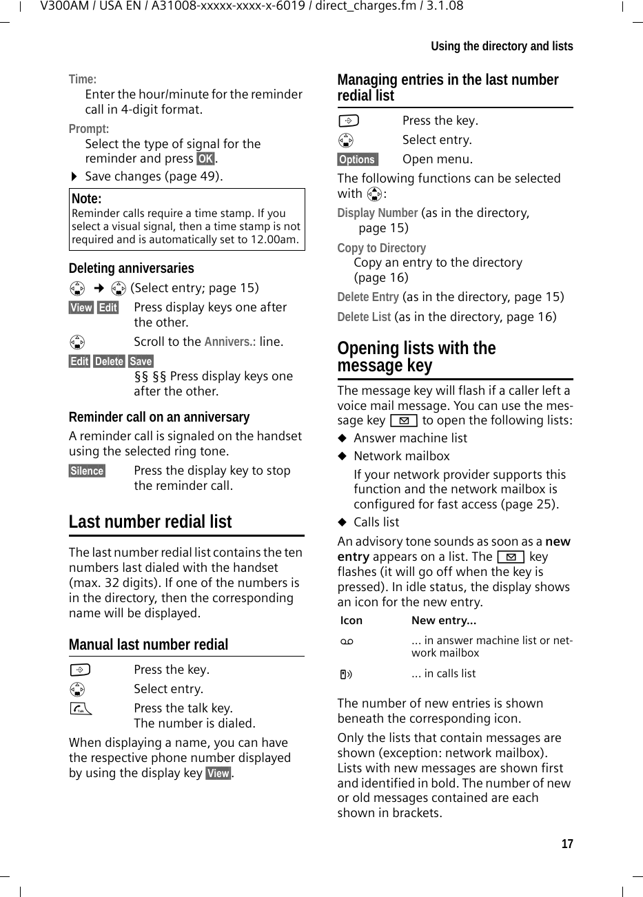 17Using the directory and listsV300AM / USA EN / A31008-xxxxx-xxxx-x-6019 / direct_charges.fm / 3.1.08Time:Enter the hour/minute for the reminder call in 4-digit format. Prompt:Select the type of signal for the reminder and press §OK§.¤Save changes (page 49).Deleting anniversariess  ¢s (Select entry; page 15)§View§ §Edit§  Press display keys one after the other.sScroll to the Annivers.: line.§Edit§ §Delete§ §Save§ §§ §§ Press display keys one after the other.Reminder call on an anniversaryA reminder call is signaled on the handset using the selected ring tone.§Silence§ Press the display key to stop the reminder call. Last number redial listThe last number redial list contains the ten numbers last dialed with the handset (max. 32 digits). If one of the numbers is in the directory, then the corresponding name will be displayed. Manual last number redialCPress the key. sSelect entry. cPress the talk key. The number is dialed.When displaying a name, you can have the respective phone number displayed by using the display key §View§.Managing entries in the last number redial listCPress the key. sSelect entry.§Options§§ Open menu.The following functions can be selected with q: Display Number (as in the directory, page 15) Copy to Directory Copy an entry to the directory (page 16)Delete Entry (as in the directory, page 15) Delete List (as in the directory, page 16) Opening lists with the message key The message key will flash if a caller left a voice mail message. You can use the mes-sage key f to open the following lists:uAnswer machine list uNetwork mailbox If your network provider supports this function and the network mailbox is configured for fast access (page 25).uCalls listAn advisory tone sounds as soon as a new entry appears on a list. The f key flashes (it will go off when the key is pressed). In idle status, the display shows an icon for the new entry. The number of new entries is shown beneath the corresponding icon. Only the lists that contain messages are shown (exception: network mailbox). Lists with new messages are shown first and identified in bold. The number of new or old messages contained are each shown in brackets.Note:Reminder calls require a time stamp. If you select a visual signal, then a time stamp is not required and is automatically set to 12.00am.Icon New entry... Ã ... in answer machine list or net-work mailboxÁ ... in calls list