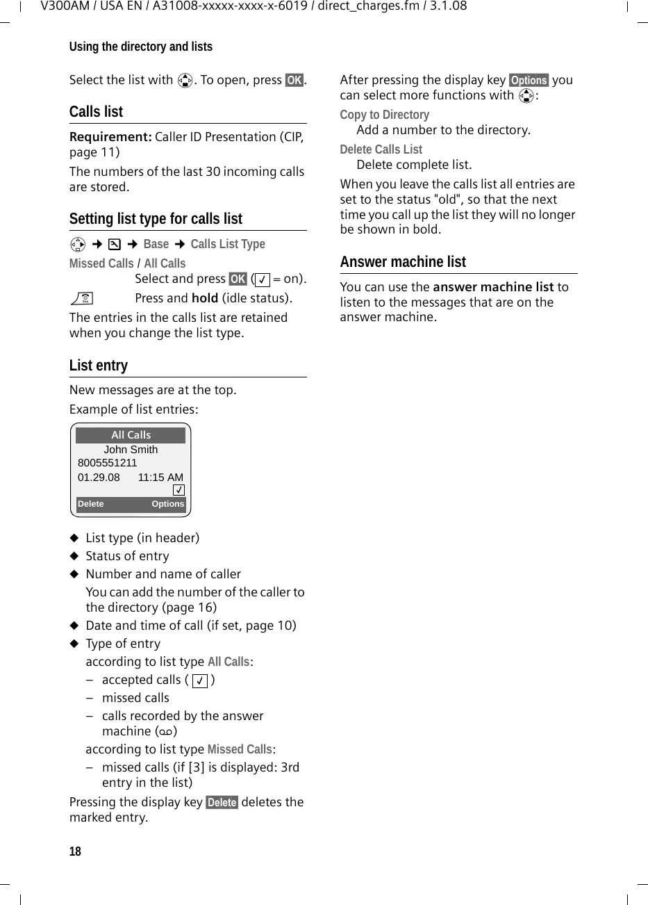 18Using the directory and listsV300AM / USA EN / A31008-xxxxx-xxxx-x-6019 / direct_charges.fm / 3.1.08Select the list with q. To open, press §OK§.Calls list Requirement: Caller ID Presentation (CIP, page 11)The numbers of the last 30 incoming calls are stored. Setting list type for calls listv ¢Ð ¢Base ¢Calls List TypeMissed Calls / All Calls Select and press §OK§ (=on).a  Press and hold (idle status). The entries in the calls list are retained when you change the list type.List entryNew messages are at the top.Example of list entries:uList type (in header) uStatus of entryuNumber and name of callerYou can add the number of the caller to the directory (page 16)uDate and time of call (if set, page 10)uType of entryaccording to list type All Calls:– accepted calls (   )– missed calls– calls recorded by the answer machine (Ã)according to list type Missed Calls:– missed calls (if [3] is displayed: 3rd entry in the list)Pressing the display key §Delete§ deletes the marked entry. After pressing the display key §Options§ you can select more functions with q:Copy to Directory Add a number to the directory.Delete Calls List Delete complete list.When you leave the calls list all entries are set to the status &quot;old&quot;, so that the next time you call up the list they will no longer be shown in bold.Answer machine list You can use the answer machine list to listen to the messages that are on the answer machine. ‰All CallsJohn Smith800555121101.29.08 11:15 AMDelete Options‰‰