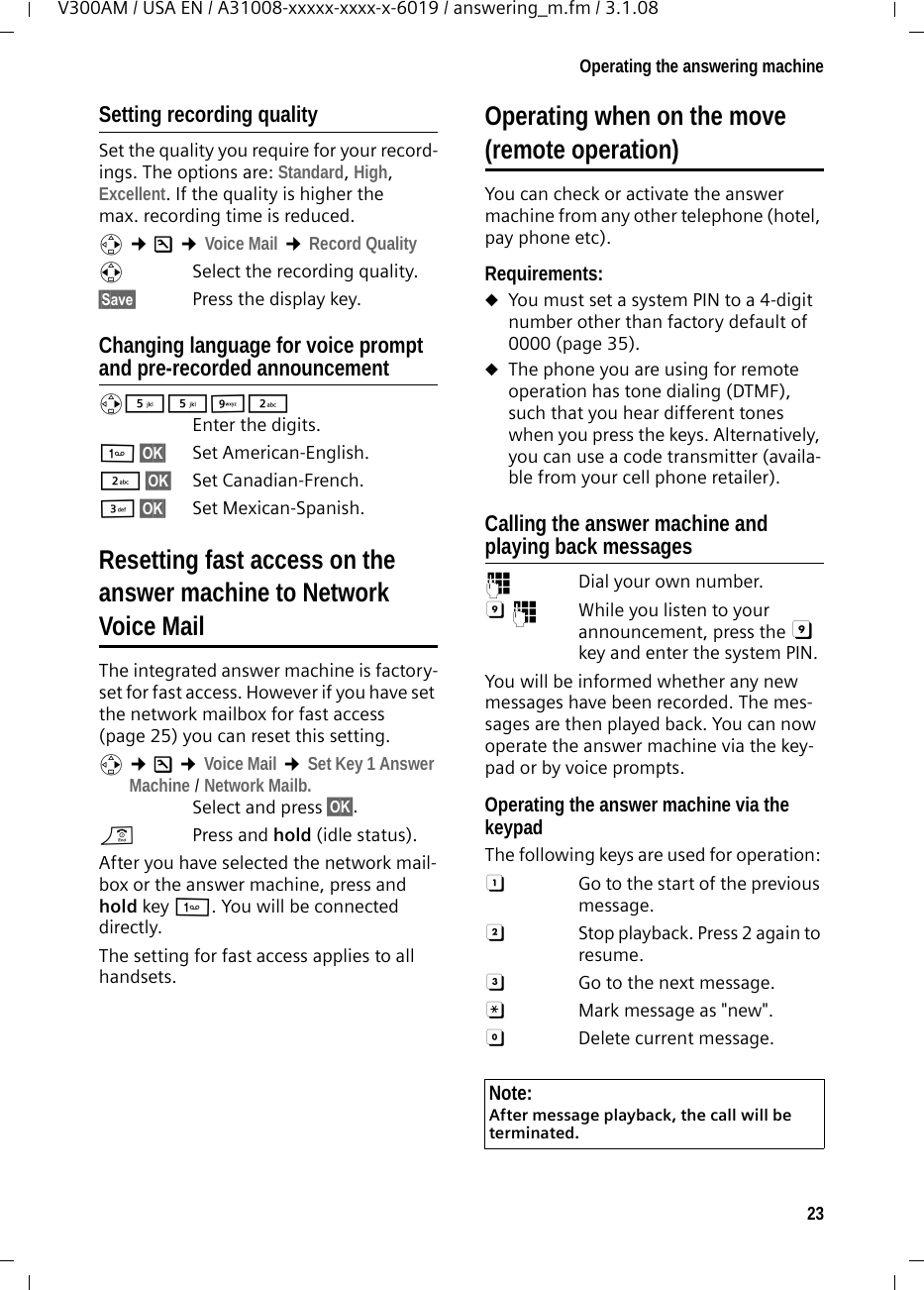 23Operating the answering machineV300AM / USA EN / A31008-xxxxx-xxxx-x-6019 / answering_m.fm / 3.1.08Setting recording qualitySet the quality you require for your record-ings. The options are: Standard, High, Excellent. If the quality is higher the max. recording time is reduced.v ¢Ð ¢Voice Mail ¢Record Quality r  Select the recording quality. §Save§  Press the display key.Changing language for voice prompt and pre-recorded announcementv55O2 Enter the digits.1§OK§ Set American-English.2§OK§ Set Canadian-French.I§OK§ Set Mexican-Spanish.Resetting fast access on the answer machine to Network Voice MailThe integrated answer machine is factory-set for fast access. However if you have set the network mailbox for fast access (page 25) you can reset this setting.v ¢Ð ¢Voice Mail ¢Set Key 1 Answer Machine / Network Mailb.Select and press §OK§.a  Press and hold (idle status). After you have selected the network mail-box or the answer machine, press and hold key 1. You will be connected directly.The setting for fast access applies to all handsets.Operating when on the move(remote operation)You can check or activate the answer machine from any other telephone (hotel, pay phone etc).Requirements: uYou must set a system PIN to a 4-digit number other than factory default of 0000 (page 35).uThe phone you are using for remote operation has tone dialing (DTMF), such that you hear different tones when you press the keys. Alternatively, you can use a code transmitter (availa-ble from your cell phone retailer).Calling the answer machine and playing back messages~  Dial your own number. 9~  While you listen to your announcement, press the 9 key and enter the system PIN. You will be informed whether any new messages have been recorded. The mes-sages are then played back. You can now operate the answer machine via the key-pad or by voice prompts.Operating the answer machine via the keypadThe following keys are used for operation: A  Go to the start of the previous message.B  Stop playback. Press 2 again to resume.3  Go to the next message.:  Mark message as &quot;new&quot;.0  Delete current message.Note:After message playback, the call will be terminated.