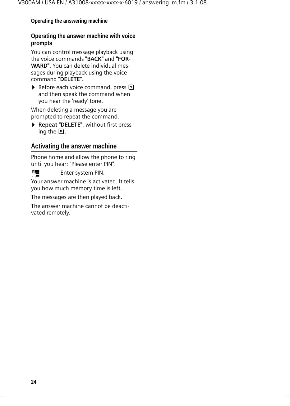 24Operating the answering machineV300AM / USA EN / A31008-xxxxx-xxxx-x-6019 / answering_m.fm / 3.1.08Operating the answer machine with voice prompts You can control message playback using the voice commands &quot;BACK&quot; and &quot;FOR-WARD&quot;. You can delete individual mes-sages during playback using the voice command &quot;DELETE&quot;. ¤Before each voice command, press 9 and then speak the command when you hear the &apos;ready&apos; tone.When deleting a message you are prompted to repeat the command.¤Repeat &quot;DELETE&quot;, without first press-ing the 9. Activating the answer machinePhone home and allow the phone to ring until you hear: &quot;Please enter PIN&quot;.~ Enter system PIN.Your answer machine is activated. It tells you how much memory time is left. The messages are then played back.The answer machine cannot be deacti-vated remotely.