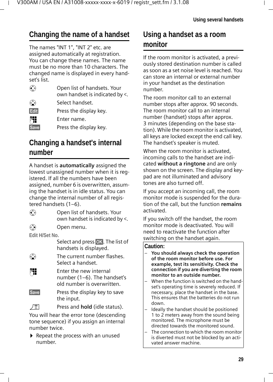 29Using several handsetsV300AM / USA EN / A31008-xxxxx-xxxx-x-6019 / registr_sett.fm / 3.1.08Changing the name of a handsetThe names &quot;INT 1&quot;, &quot;INT 2&quot; etc. are assigned automatically at registration. You can change these names. The name must be no more than 10 characters. The changed name is displayed in every hand-set&apos;s list.uOpen list of handsets. Your own handset is indicated by &lt;. sSelect handset.§Edit§  Press the display key.~Enter name.§Save§  Press the display key.Changing a handset&apos;s internalnumberA handset is automatically assigned the lowest unassigned number when it is reg-istered. If all the numbers have been assigned, number 6 is overwritten, assum-ing the handset is in idle status. You can change the internal number of all regis-tered handsets (1–6). uOpen list of handsets. Your own handset is indicated by &lt;. vOpen menu.Edit H/Set No.Select and press §OK§. The list of handsets is displayed.sThe current number flashes. Select a handset.~Enter the new internal number (1–6). The handset&apos;s old number is overwritten.§Save§ Press the display key to save the input.a  Press and hold (idle status). You will hear the error tone (descending tone sequence) if you assign an internal number twice.¤Repeat the process with an unused number.Using a handset as a room monitorIf the room monitor is activated, a previ-ously stored destination number is called as soon as a set noise level is reached. You can store an internal or external number in your handset as the destination number. The room monitor call to an external number stops after approx. 90 seconds. The room monitor call to an internal number (handset) stops after approx. 3 minutes (depending on the base sta-tion). While the room monitor is activated, all keys are locked except the end call key. The handset&apos;s speaker is muted. When the room monitor is activated, incoming calls to the handset are indi-cated without a ringtone and are only shown on the screen. The display and key-pad are not illuminated and advisory tones are also turned off.If you accept an incoming call, the room monitor mode is suspended for the dura-tion of the call, but the function remains activated.If you switch off the handset, the room monitor mode is deactivated. You will need to reactivate the function after switching on the handset again. Caution:–You should always check the operation of the room monitor before use. For example, test its sensitivity. Check the connection if you are diverting the room monitor to an outside number. – When the function is switched on the hand-set&apos;s operating time is severely reduced. If necessary, place the handset in the base. This ensures that the batteries do not run down.– Ideally the handset should be positioned 1 to 2 meters away from the sound being monitored. The microphone must be directed towards the monitored sound. – The connection to which the room monitor is diverted must not be blocked by an acti-vated answer machine.