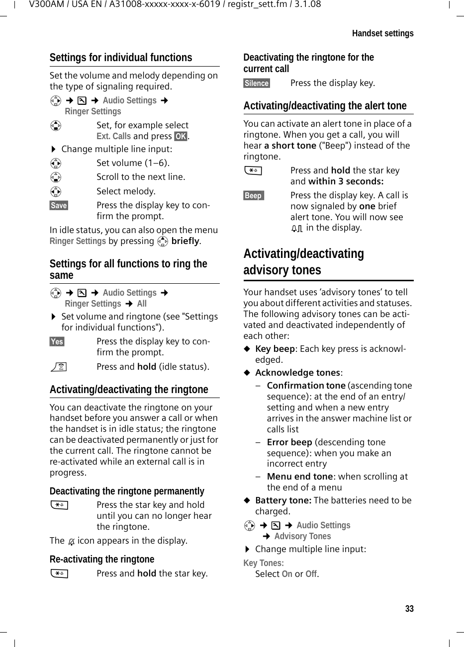 33Handset settingsV300AM / USA EN / A31008-xxxxx-xxxx-x-6019 / registr_sett.fm / 3.1.08Settings for individual functionsSet the volume and melody depending on the type of signaling required. v ¢Ð ¢Audio Settings ¢Ringer SettingsqSet, for example select Ext. Calls and press §OK§.¤Change multiple line input:rSet volume (1–6). sScroll to the next line.rSelect melody.§Save§ Press the display key to con-firm the prompt.In idle status, you can also open the menu Ringer Settings by pressing t briefly.Settings for all functions to ring the samev ¢Ð ¢Audio Settings ¢Ringer Settings ¢All ¤Set volume and ringtone (see &quot;Settings for individual functions&quot;).§Yes§ Press the display key to con-firm the prompt.a  Press and hold (idle status). Activating/deactivating the ringtoneYou can deactivate the ringtone on your handset before you answer a call or when the handset is in idle status; the ringtone can be deactivated permanently or just for the current call. The ringtone cannot be re-activated while an external call is in progress.Deactivating the ringtone permanently*Press the star key and hold until you can no longer hear the ringtone.The Ú icon appears in the display.Re-activating the ringtone*Press and hold the star key.Deactivating the ringtone for the current call§Silence§  Press the display key.Activating/deactivating the alert toneYou can activate an alert tone in place of a ringtone. When you get a call, you will hear a short tone (&quot;Beep&quot;) instead of the ringtone.*Press and hold the star key and within 3 seconds: §Beep§§ Press the display key. A call is now signaled by one brief alert tone. You will now see º in the display.Activating/deactivating advisory tonesYour handset uses ‘advisory tones’ to tell you about different activities and statuses. The following advisory tones can be acti-vated and deactivated independently of each other:uKey beep: Each key press is acknowl-edged.uAcknowledge tones: –Confirmation tone (ascending tone sequence): at the end of an entry/setting and when a new entry arrives in the answer machine list or calls list–Error beep (descending tone sequence): when you make an incorrect entry–Menu end tone: when scrolling at the end of a menu uBattery tone: The batteries need to be charged.v ¢Ð ¢Audio Settings ¢Advisory Tones ¤Change multiple line input:Key Tones: Select On or Off.