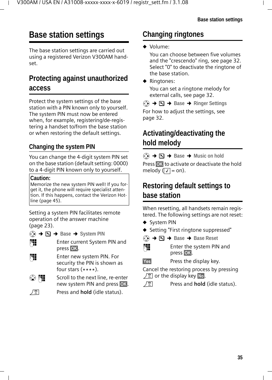 35Base station settingsV300AM / USA EN / A31008-xxxxx-xxxx-x-6019 / registr_sett.fm / 3.1.08Base station settingsThe base station settings are carried out using a registered Verizon V300AM hand-set.Protecting against unauthorizedaccessProtect the system settings of the base station with a PIN known only to yourself. The system PIN must now be entered when, for example, registering/de-regis-tering a handset to/from the base station or when restoring the default settings.Changing the system PINYou can change the 4-digit system PIN set on the base station (default setting: 0000) to a 4-digit PIN known only to yourself.Setting a system PIN facilitates remote operation of the answer machine (page 23). v ¢Ð ¢Base ¢System PIN~Enter current System PIN and press §OK§.~  Enter new system PIN. For security the PIN is shown as four stars (****).s~ Scroll to the next line, re-enter new system PIN and press §OK§.a  Press and hold (idle status). Changing ringtonesuVolume:You can choose between five volumes and the &quot;crescendo&quot; ring, see page 32. Select &quot;0&quot; to deactivate the ringtone of the base station.uRingtones:You can set a ringtone melody for external calls, see page 32. v ¢Ð ¢Base ¢Ringer SettingsFor how to adjust the settings, see page 32. Activating/deactivating the hold melodyv ¢Ð ¢Base ¢Music on holdPress §OK§ to activate or deactivate the hold melody ( = on).Restoring default settings tobase stationWhen resetting, all handsets remain regis-tered. The following settings are not reset:uSystem PINuSetting &quot;First ringtone suppressed&quot;v ¢Ð ¢Base ¢Base Reset ~Enter the system PIN and press §OK§.§Yes§  Press the display key.Cancel the restoring process by pressing a or the display key §No§.a  Press and hold (idle status).Caution:Memorize the new system PIN well! If you for-get it, the phone will require specialist atten-tion. If this happens, contact the Verizon Hot-line (page 45).‰