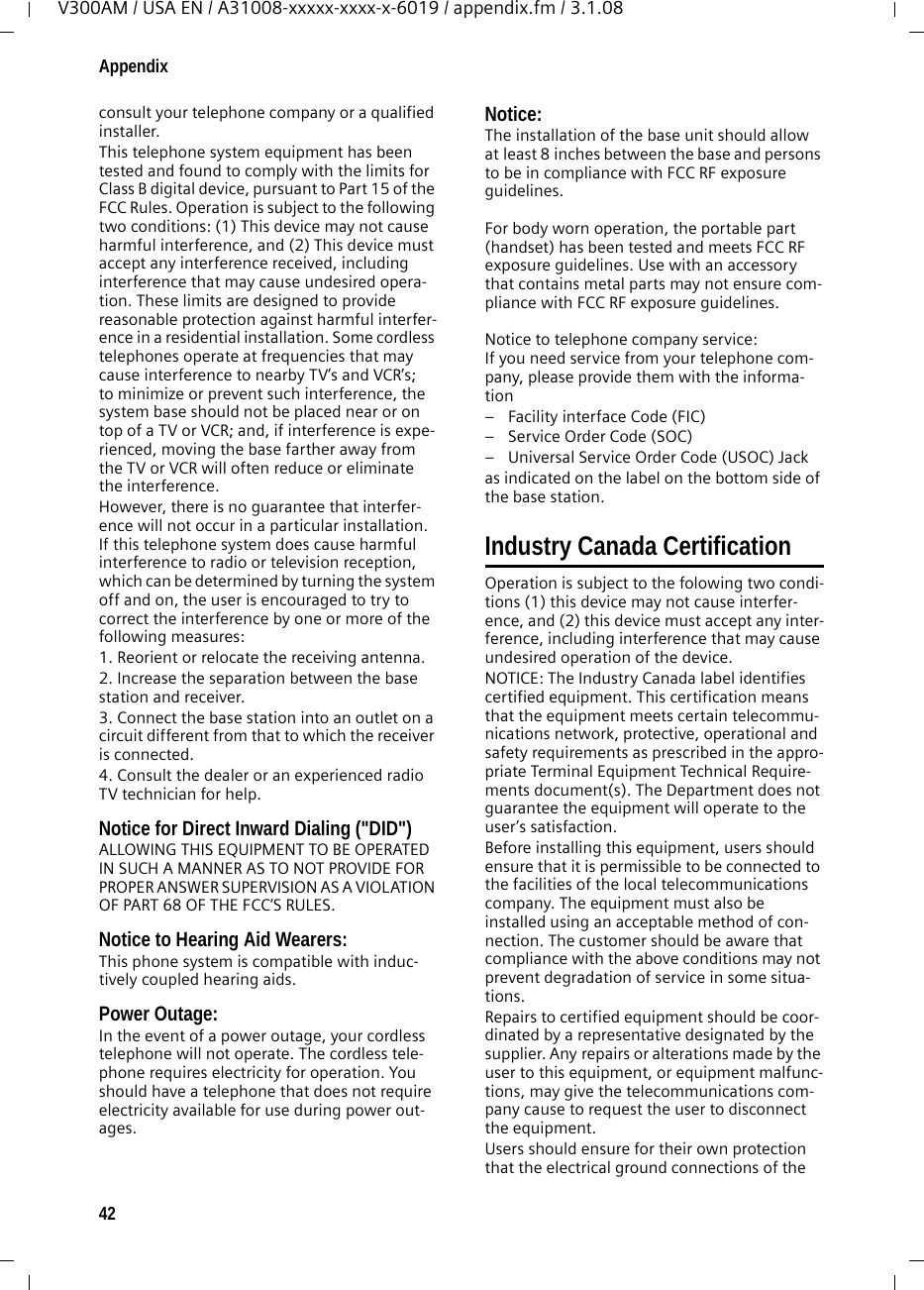 42AppendixV300AM / USA EN / A31008-xxxxx-xxxx-x-6019 / appendix.fm / 3.1.08consult your telephone company or a qualified installer.This telephone system equipment has been tested and found to comply with the limits for Class B digital device, pursuant to Part 15 of the FCC Rules. Operation is subject to the following two conditions: (1) This device may not cause harmful interference, and (2) This device must accept any interference received, including interference that may cause undesired opera-tion. These limits are designed to provide reasonable protection against harmful interfer-ence in a residential installation. Some cordless telephones operate at frequencies that may cause interference to nearby TV’s and VCR’s; to minimize or prevent such interference, the system base should not be placed near or on top of a TV or VCR; and, if interference is expe-rienced, moving the base farther away from the TV or VCR will often reduce or eliminate the interference. However, there is no guarantee that interfer-ence will not occur in a particular installation. If this telephone system does cause harmful interference to radio or television reception, which can be determined by turning the system off and on, the user is encouraged to try to correct the interference by one or more of the following measures:1. Reorient or relocate the receiving antenna.2. Increase the separation between the base station and receiver.3. Connect the base station into an outlet on a circuit different from that to which the receiver is connected.4. Consult the dealer or an experienced radio TV technician for help.Notice for Direct Inward Dialing (&quot;DID&quot;)ALLOWING THIS EQUIPMENT TO BE OPERATED IN SUCH A MANNER AS TO NOT PROVIDE FOR PROPER ANSWER SUPERVISION AS A VIOLATION OF PART 68 OF THE FCC‘S RULES.Notice to Hearing Aid Wearers: This phone system is compatible with induc-tively coupled hearing aids.Power Outage: In the event of a power outage, your cordless telephone will not operate. The cordless tele-phone requires electricity for operation. You should have a telephone that does not require electricity available for use during power out-ages.Notice: The installation of the base unit should allow at least 8 inches between the base and persons to be in compliance with FCC RF exposure guidelines.For body worn operation, the portable part (handset) has been tested and meets FCC RF exposure guidelines. Use with an accessory that contains metal parts may not ensure com-pliance with FCC RF exposure guidelines.Notice to telephone company service:If you need service from your telephone com-pany, please provide them with the informa-tion– Facility interface Code (FIC)– Service Order Code (SOC)– Universal Service Order Code (USOC) Jackas indicated on the label on the bottom side of the base station.Industry Canada CertificationOperation is subject to the folowing two condi-tions (1) this device may not cause interfer-ence, and (2) this device must accept any inter-ference, including interference that may cause undesired operation of the device.NOTICE: The Industry Canada label identifies certified equipment. This certification means that the equipment meets certain telecommu-nications network, protective, operational and safety requirements as prescribed in the appro-priate Terminal Equipment Technical Require-ments document(s). The Department does not guarantee the equipment will operate to the user’s satisfaction.Before installing this equipment, users should ensure that it is permissible to be connected to the facilities of the local telecommunications company. The equipment must also be installed using an acceptable method of con-nection. The customer should be aware that compliance with the above conditions may not prevent degradation of service in some situa-tions.Repairs to certified equipment should be coor-dinated by a representative designated by the supplier. Any repairs or alterations made by the user to this equipment, or equipment malfunc-tions, may give the telecommunications com-pany cause to request the user to disconnect the equipment.Users should ensure for their own protection that the electrical ground connections of the 