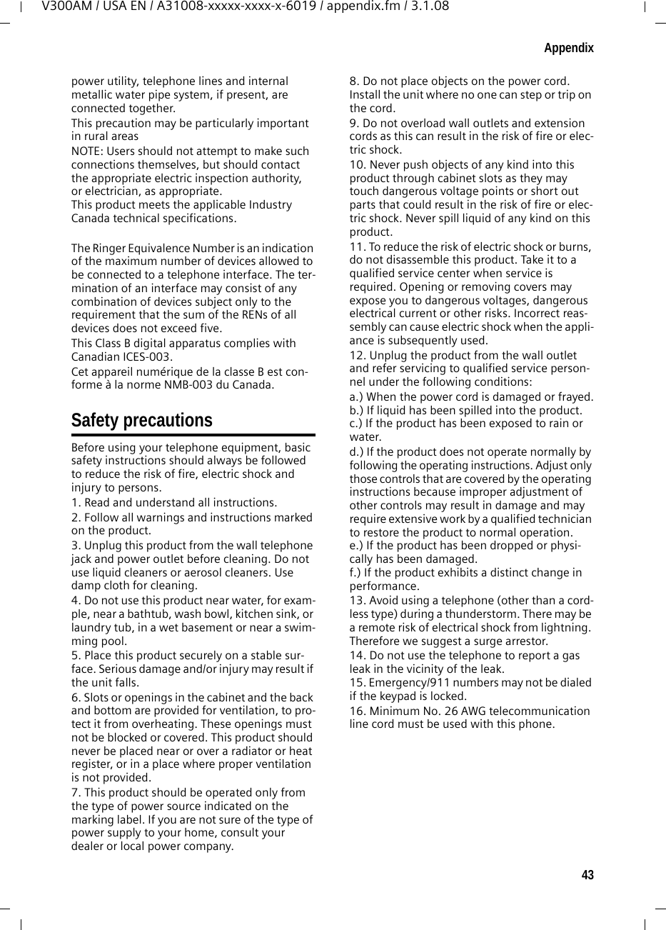 43AppendixV300AM / USA EN / A31008-xxxxx-xxxx-x-6019 / appendix.fm / 3.1.08power utility, telephone lines and internal metallic water pipe system, if present, are connected together.This precaution may be particularly important in rural areasNOTE: Users should not attempt to make such connections themselves, but should contact the appropriate electric inspection authority, or electrician, as appropriate.This product meets the applicable Industry Canada technical specifications.The Ringer Equivalence Number is an indication of the maximum number of devices allowed to be connected to a telephone interface. The ter-mination of an interface may consist of any combination of devices subject only to the requirement that the sum of the RENs of all devices does not exceed five.This Class B digital apparatus complies with Canadian ICES-003.Cet appareil numérique de la classe B est con-forme à la norme NMB-003 du Canada.Safety precautionsBefore using your telephone equipment, basic safety instructions should always be followed to reduce the risk of fire, electric shock and injury to persons. 1. Read and understand all instructions.2. Follow all warnings and instructions marked on the product.3. Unplug this product from the wall telephone jack and power outlet before cleaning. Do not use liquid cleaners or aerosol cleaners. Use damp cloth for cleaning. 4. Do not use this product near water, for exam-ple, near a bathtub, wash bowl, kitchen sink, or laundry tub, in a wet basement or near a swim-ming pool.5. Place this product securely on a stable sur-face. Serious damage and/or injury may result if the unit falls.6. Slots or openings in the cabinet and the back and bottom are provided for ventilation, to pro-tect it from overheating. These openings must not be blocked or covered. This product should never be placed near or over a radiator or heat register, or in a place where proper ventilation is not provided.7. This product should be operated only from the type of power source indicated on the marking label. If you are not sure of the type of power supply to your home, consult your dealer or local power company.8. Do not place objects on the power cord. Install the unit where no one can step or trip on the cord.9. Do not overload wall outlets and extension cords as this can result in the risk of fire or elec-tric shock.10. Never push objects of any kind into this product through cabinet slots as they may touch dangerous voltage points or short out parts that could result in the risk of fire or elec-tric shock. Never spill liquid of any kind on this product.11. To reduce the risk of electric shock or burns, do not disassemble this product. Take it to a qualified service center when service is required. Opening or removing covers may expose you to dangerous voltages, dangerous electrical current or other risks. Incorrect reas-sembly can cause electric shock when the appli-ance is subsequently used.12. Unplug the product from the wall outlet and refer servicing to qualified service person-nel under the following conditions:a.) When the power cord is damaged or frayed.b.) If liquid has been spilled into the product. c.) If the product has been exposed to rain or water. d.) If the product does not operate normally by following the operating instructions. Adjust only those controls that are covered by the operating instructions because improper adjustment of other controls may result in damage and may require extensive work by a qualified technician to restore the product to normal operation. e.) If the product has been dropped or physi-cally has been damaged. f.) If the product exhibits a distinct change in performance. 13. Avoid using a telephone (other than a cord-less type) during a thunderstorm. There may be a remote risk of electrical shock from lightning. Therefore we suggest a surge arrestor.14. Do not use the telephone to report a gas leak in the vicinity of the leak.15. Emergency/911 numbers may not be dialed if the keypad is locked.16. Minimum No. 26 AWG telecommunication line cord must be used with this phone.