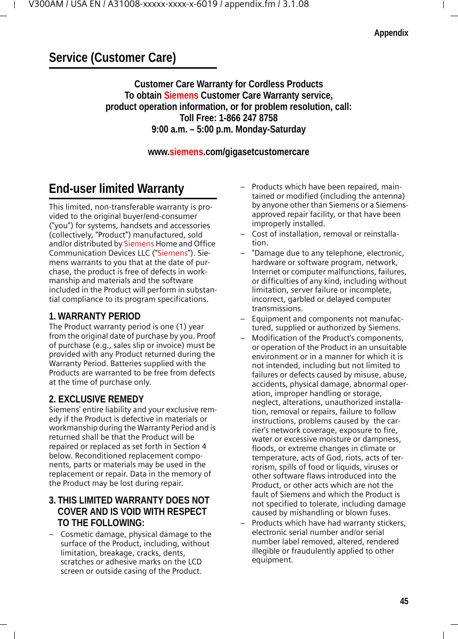 45AppendixV300AM / USA EN / A31008-xxxxx-xxxx-x-6019 / appendix.fm / 3.1.08Service (Customer Care)Customer Care Warranty for Cordless ProductsTo obtain Siemens Customer Care Warranty service,product operation information, or for problem resolution, call:Toll Free: 1-866 247 87589:00 a.m. – 5:00 p.m. Monday-Saturdaywww.siemens.com/gigasetcustomercareEnd-user limited Warranty This limited, non-transferable warranty is pro-vided to the original buyer/end-consumer (&quot;you&quot;) for systems, handsets and accessories (collectively, &quot;Product&quot;) manufactured, sold and/or distributed by Siemens Home and Office Communication Devices LLC (&quot;Siemens&quot;). Sie-mens warrants to you that at the date of pur-chase, the product is free of defects in work-manship and materials and the software included in the Product will perform in substan-tial compliance to its program specifications.1. WARRANTY PERIODThe Product warranty period is one (1) year from the original date of purchase by you. Proof of purchase (e.g., sales slip or invoice) must be provided with any Product returned during the Warranty Period. Batteries supplied with the Products are warranted to be free from defects at the time of purchase only.2. EXCLUSIVE REMEDY Siemens&apos; entire liability and your exclusive rem-edy if the Product is defective in materials or workmanship during the Warranty Period and is returned shall be that the Product will be repaired or replaced as set forth in Section 4 below. Reconditioned replacement compo-nents, parts or materials may be used in the replacement or repair. Data in the memory of the Product may be lost during repair.3. THIS LIMITED WARRANTY DOES NOT COVER AND IS VOID WITH RESPECT TO THE FOLLOWING:– Cosmetic damage, physical damage to the surface of the Product, including, without limitation, breakage, cracks, dents, scratches or adhesive marks on the LCD screen or outside casing of the Product.– Products which have been repaired, main-tained or modified (including the antenna) by anyone other than Siemens or a Siemens-approved repair facility, or that have been improperly installed.– Cost of installation, removal or reinstalla-tion.– &quot;Damage due to any telephone, electronic, hardware or software program, network, Internet or computer malfunctions, failures, or difficulties of any kind, including without limitation, server failure or incomplete, incorrect, garbled or delayed computer transmissions.– Equipment and components not manufac-tured, supplied or authorized by Siemens.– Modification of the Product&apos;s components, or operation of the Product in an unsuitable environment or in a manner for which it is not intended, including but not limited to failures or defects caused by misuse, abuse, accidents, physical damage, abnormal oper-ation, improper handling or storage, neglect, alterations, unauthorized installa-tion, removal or repairs, failure to follow instructions, problems caused by  the car-rier&apos;s network coverage, exposure to fire, water or excessive moisture or dampness, floods, or extreme changes in climate or temperature, acts of God, riots, acts of ter-rorism, spills of food or liquids, viruses or other software flaws introduced into the Product, or other acts which are not the fault of Siemens and which the Product is not specified to tolerate, including damage caused by mishandling or blown fuses.– Products which have had warranty stickers, electronic serial number and/or serial number label removed, altered, rendered illegible or fraudulently applied to other equipment.