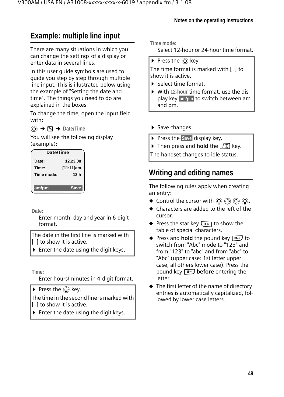 49Notes on the operating instructionsV300AM / USA EN / A31008-xxxxx-xxxx-x-6019 / appendix.fm / 3.1.08Example: multiple line input There are many situations in which you can change the settings of a display or enter data in several lines.In this user guide symbols are used to guide you step by step through multiple line input. This is illustrated below using the example of &quot;Setting the date and time&quot;. The things you need to do are explained in the boxes.To change the time, open the input field with:v ¢Ð ¢Date/TimeYou will see the following display (example):  Writing and editing namesThe following rules apply when creating an entry:uControl the cursor with u v t s.uCharacters are added to the left of the cursor.uPress the star key * to show the table of special characters.uPress and hold the pound key # to switch from &quot;Abc&quot; mode to &quot;123&quot; and from &quot;123&quot; to &quot;abc&quot; and from &quot;abc&quot; to &quot;Abc&quot; (upper case: 1st letter upper case, all others lower case). Press the pound key # before entering the letter.uThe first letter of the name of directory entries is automatically capitalized, fol-lowed by lower case letters.Date:Enter month, day and year in 6-digit format.The date in the first line is marked with [ ] to show it is active.¤Enter the date using the digit keys.Time:Enter hours/minutes in 4-digit format. ¤Press the s key.The time in the second line is marked with [ ] to show it is active.¤Enter the date using the digit keys.Date/TimeDate: 12.23.08Time: [11:11]amTime mode: 12 ham/pm SaveTime mode: Select 12-hour or 24-hour time format.¤Press the s key.The time format is marked with [ ] to show it is active.¤Select time format.¤With 12-hour time format, use the dis-play key §am/pm§ to switch between am and pm.¤Save changes.¤Press the §Save§ display key. ¤Then press and hold the a key.The handset changes to idle status.