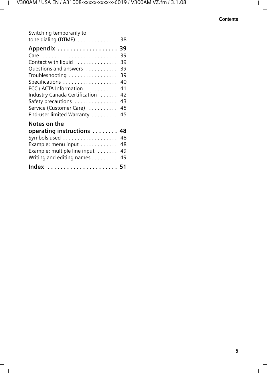 5ContentsV300AM / USA EN / A31008-xxxxx-xxxx-x-6019 / V300AMIVZ.fm / 3.1.08Switching temporarily to tone dialing (DTMF)  . . . . . . . . . . . . . .   38Appendix  . . . . . . . . . . . . . . . . . . .  39Care   . . . . . . . . . . . . . . . . . . . . . . . . . .   39Contact with liquid   . . . . . . . . . . . . . .   39Questions and answers  . . . . . . . . . . .   39Troubleshooting  . . . . . . . . . . . . . . . . .   39Specifications  . . . . . . . . . . . . . . . . . . .   40FCC / ACTA Information  . . . . . . . . . . .   41Industry Canada Certification   . . . . . .   42Safety precautions  . . . . . . . . . . . . . . .   43Service (Customer Care)   . . . . . . . . . .   45End-user limited Warranty  . . . . . . . . .   45Notes on theoperating instructions  . . . . . . . .  48Symbols used  . . . . . . . . . . . . . . . . . . .   48Example: menu input . . . . . . . . . . . . .   48Example: multiple line input   . . . . . . .   49Writing and editing names . . . . . . . . .   49Index   . . . . . . . . . . . . . . . . . . . . . .  51