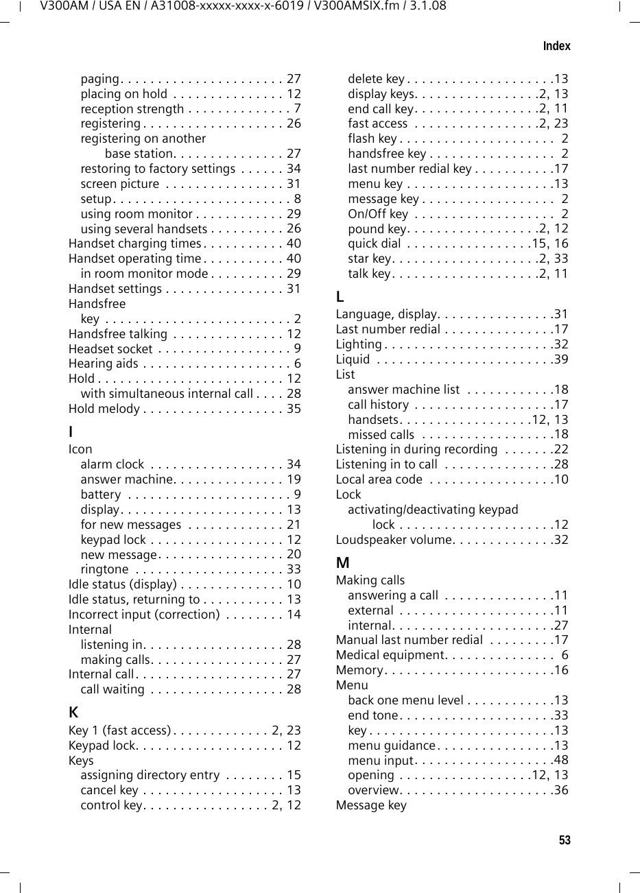 53IndexV300AM / USA EN / A31008-xxxxx-xxxx-x-6019 / V300AMSIX.fm / 3.1.08paging. . . . . . . . . . . . . . . . . . . . . . 27placing on hold  . . . . . . . . . . . . . . . 12reception strength . . . . . . . . . . . . . . 7registering . . . . . . . . . . . . . . . . . . . 26registering on another base station. . . . . . . . . . . . . . . 27restoring to factory settings  . . . . . . 34screen picture  . . . . . . . . . . . . . . . . 31setup. . . . . . . . . . . . . . . . . . . . . . . . 8using room monitor . . . . . . . . . . . . 29using several handsets . . . . . . . . . . 26Handset charging times . . . . . . . . . . . 40Handset operating time . . . . . . . . . . . 40in room monitor mode . . . . . . . . . . 29Handset settings . . . . . . . . . . . . . . . . 31Handsfreekey  . . . . . . . . . . . . . . . . . . . . . . . . . 2Handsfree talking . . . . . . . . . . . . . . . 12Headset socket . . . . . . . . . . . . . . . . . . 9Hearing aids . . . . . . . . . . . . . . . . . . . . 6Hold . . . . . . . . . . . . . . . . . . . . . . . . . 12with simultaneous internal call . . . . 28Hold melody . . . . . . . . . . . . . . . . . . . 35IIconalarm clock  . . . . . . . . . . . . . . . . . . 34answer machine. . . . . . . . . . . . . . . 19battery  . . . . . . . . . . . . . . . . . . . . . . 9display. . . . . . . . . . . . . . . . . . . . . . 13for new messages  . . . . . . . . . . . . . 21keypad lock . . . . . . . . . . . . . . . . . . 12new message. . . . . . . . . . . . . . . . . 20ringtone  . . . . . . . . . . . . . . . . . . . . 33Idle status (display) . . . . . . . . . . . . . . 10Idle status, returning to . . . . . . . . . . . 13Incorrect input (correction)  . . . . . . . . 14Internallistening in. . . . . . . . . . . . . . . . . . . 28making calls. . . . . . . . . . . . . . . . . . 27Internal call. . . . . . . . . . . . . . . . . . . . 27call waiting  . . . . . . . . . . . . . . . . . . 28KKey 1 (fast access). . . . . . . . . . . . . 2, 23Keypad lock. . . . . . . . . . . . . . . . . . . . 12Keysassigning directory entry  . . . . . . . . 15cancel key . . . . . . . . . . . . . . . . . . . 13control key. . . . . . . . . . . . . . . . . 2, 12delete key . . . . . . . . . . . . . . . . . . . .13display keys. . . . . . . . . . . . . . . . .2, 13end call key. . . . . . . . . . . . . . . . .2, 11fast access  . . . . . . . . . . . . . . . . .2, 23flash key . . . . . . . . . . . . . . . . . . . . .  2handsfree key . . . . . . . . . . . . . . . . .  2last number redial key . . . . . . . . . . .17menu key . . . . . . . . . . . . . . . . . . . .13message key . . . . . . . . . . . . . . . . . .  2On/Off key  . . . . . . . . . . . . . . . . . . .  2pound key. . . . . . . . . . . . . . . . . .2, 12quick dial  . . . . . . . . . . . . . . . . .15, 16star key. . . . . . . . . . . . . . . . . . . .2, 33talk key. . . . . . . . . . . . . . . . . . . .2, 11LLanguage, display. . . . . . . . . . . . . . . .31Last number redial . . . . . . . . . . . . . . .17Lighting . . . . . . . . . . . . . . . . . . . . . . .32Liquid  . . . . . . . . . . . . . . . . . . . . . . . .39Listanswer machine list  . . . . . . . . . . . .18call history  . . . . . . . . . . . . . . . . . . .17handsets. . . . . . . . . . . . . . . . . .12, 13missed calls  . . . . . . . . . . . . . . . . . .18Listening in during recording  . . . . . . .22Listening in to call  . . . . . . . . . . . . . . .28Local area code  . . . . . . . . . . . . . . . . .10Lockactivating/deactivating keypad lock . . . . . . . . . . . . . . . . . . . . .12Loudspeaker volume. . . . . . . . . . . . . .32MMaking callsanswering a call  . . . . . . . . . . . . . . .11external  . . . . . . . . . . . . . . . . . . . . .11internal. . . . . . . . . . . . . . . . . . . . . .27Manual last number redial  . . . . . . . . .17Medical equipment. . . . . . . . . . . . . . .  6Memory. . . . . . . . . . . . . . . . . . . . . . .16Menuback one menu level . . . . . . . . . . . .13end tone. . . . . . . . . . . . . . . . . . . . .33key . . . . . . . . . . . . . . . . . . . . . . . . .13menu guidance. . . . . . . . . . . . . . . .13menu input. . . . . . . . . . . . . . . . . . .48opening . . . . . . . . . . . . . . . . . .12, 13overview. . . . . . . . . . . . . . . . . . . . .36Message key