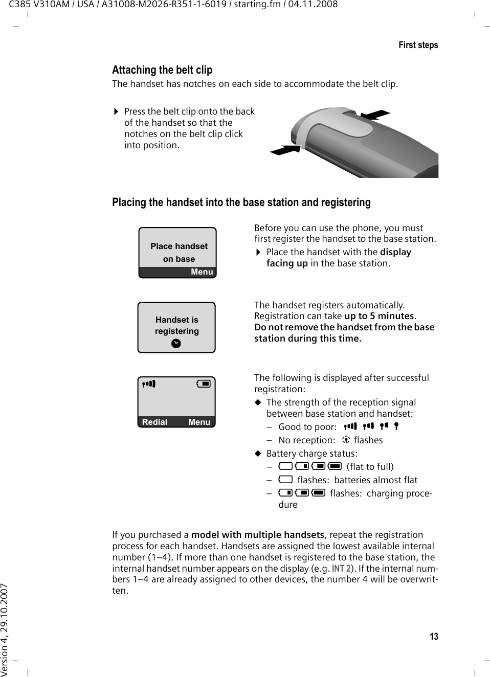 13First stepsC385 V310AM / USA / A31008-M2026-R351-1-6019 / starting.fm / 04.11.2008Version 4, 29.10.2007Attaching the belt clipThe handset has notches on each side to accommodate the belt clip.¤Press the belt clip onto the back of the handset so that the notches on the belt clip click into position. Placing the handset into the base station and registeringIf you purchased a model with multiple handsets, repeat the registration process for each handset. Handsets are assigned the lowest available internal number (1–4). If more than one handset is registered to the base station, the internal handset number appears on the display (e.g. INT 2). If the internal num-bers 1–4 are already assigned to other devices, the number 4 will be overwrit-ten.Handset is registeringëÐVÞMenuBefore you can use the phone, you must first register the handset to the base station.¤Place the handset with the display facing up in the base station. The handset registers automatically. Registration can take up to 5 minutes. Do not remove the handset from the base station during this time.The following is displayed after successful registration:uThe strength of the reception signal between base station and handset:– Good to poor:  ÐiÑÒ–No reception:  | flashesuBattery charge status:–= e V U(flat to full) –=flashes: batteries almost flat–e V Uflashes: charging proce-dure Place handset on baseMenu