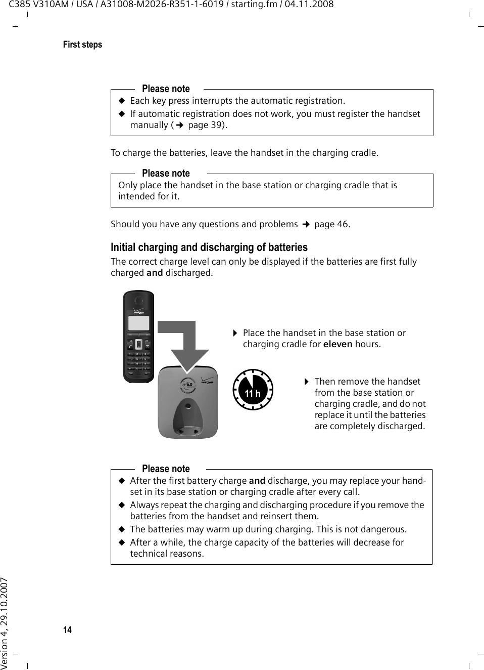 14First stepsC385 V310AM / USA / A31008-M2026-R351-1-6019 / starting.fm / 04.11.2008Version 4, 29.10.2007To charge the batteries, leave the handset in the charging cradle. Should you have any questions and problems ¢page 46.Initial charging and discharging of batteriesThe correct charge level can only be displayed if the batteries are first fully charged and discharged.Please noteuEach key press interrupts the automatic registration.uIf automatic registration does not work, you must register the handset manually (¢page 39).Please noteOnly place the handset in the base station or charging cradle that is intended for it.Please noteuAfter the first battery charge and discharge, you may replace your hand-set in its base station or charging cradle after every call. uAlways repeat the charging and discharging procedure if you remove the batteries from the handset and reinsert them.uThe batteries may warm up during charging. This is not dangerous.uAfter a while, the charge capacity of the batteries will decrease for technical reasons.¤Place the handset in the base station or charging cradle for eleven hours.¤Then remove the handset from the base station or charging cradle, and do not replace it until the batteries are completely discharged.11 h