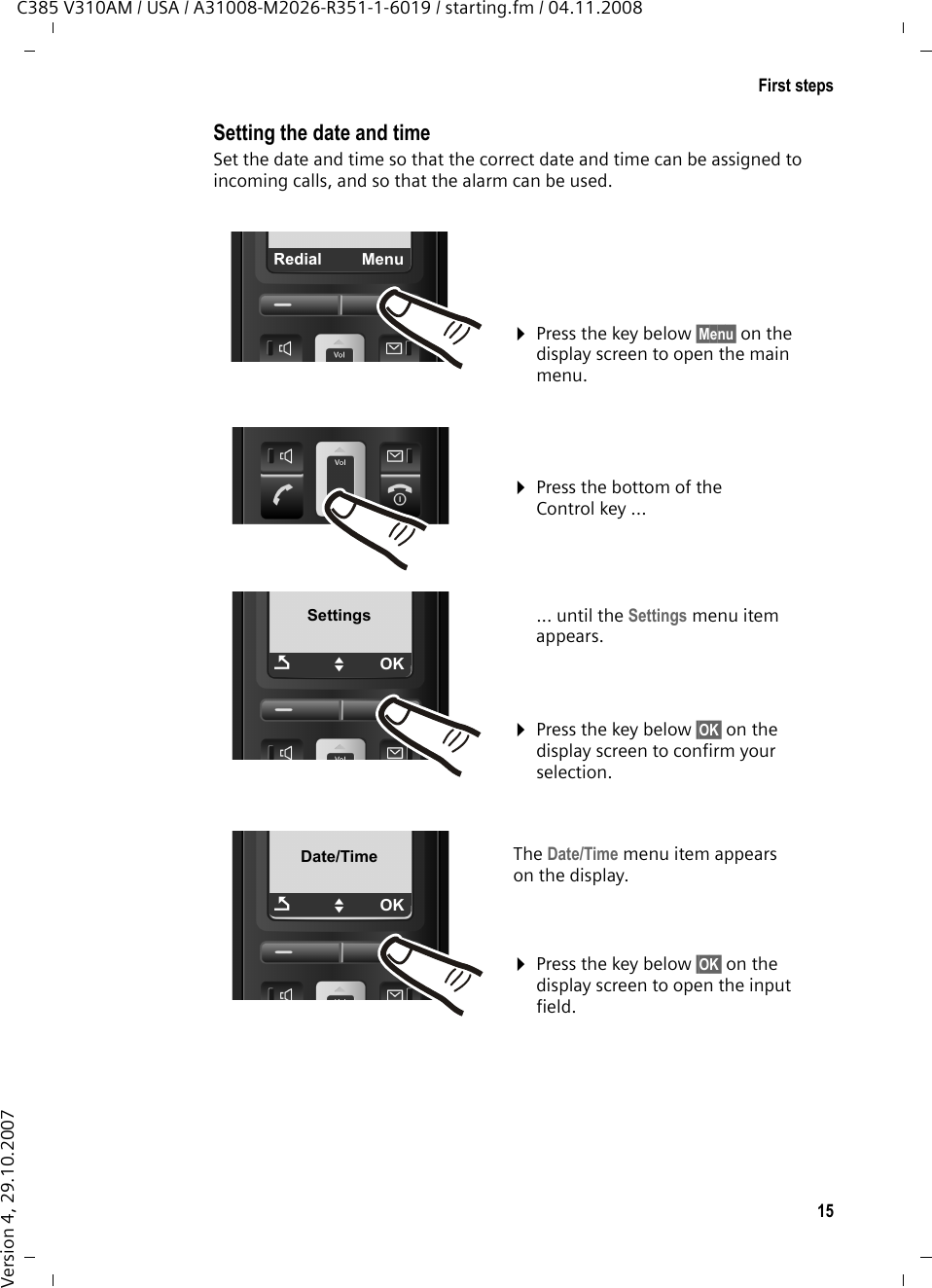 15First stepsC385 V310AM / USA / A31008-M2026-R351-1-6019 / starting.fm / 04.11.2008Version 4, 29.10.2007Setting the date and timeSet the date and time so that the correct date and time can be assigned to incoming calls, and so that the alarm can be used.¤Press the key below §Menu§ on the display screen to open the main menu. ¤Press the bottom of the Control key ...... until the Settings menu item appears. ÞMenuSettingsÇUOK¤Press the key below §OK§ on the display screen to confirm your selection. Date/TimeÇUOKThe Date/Time menu item appears on the display.¤Press the key below §OK§ on the display screen to open the input field. 
