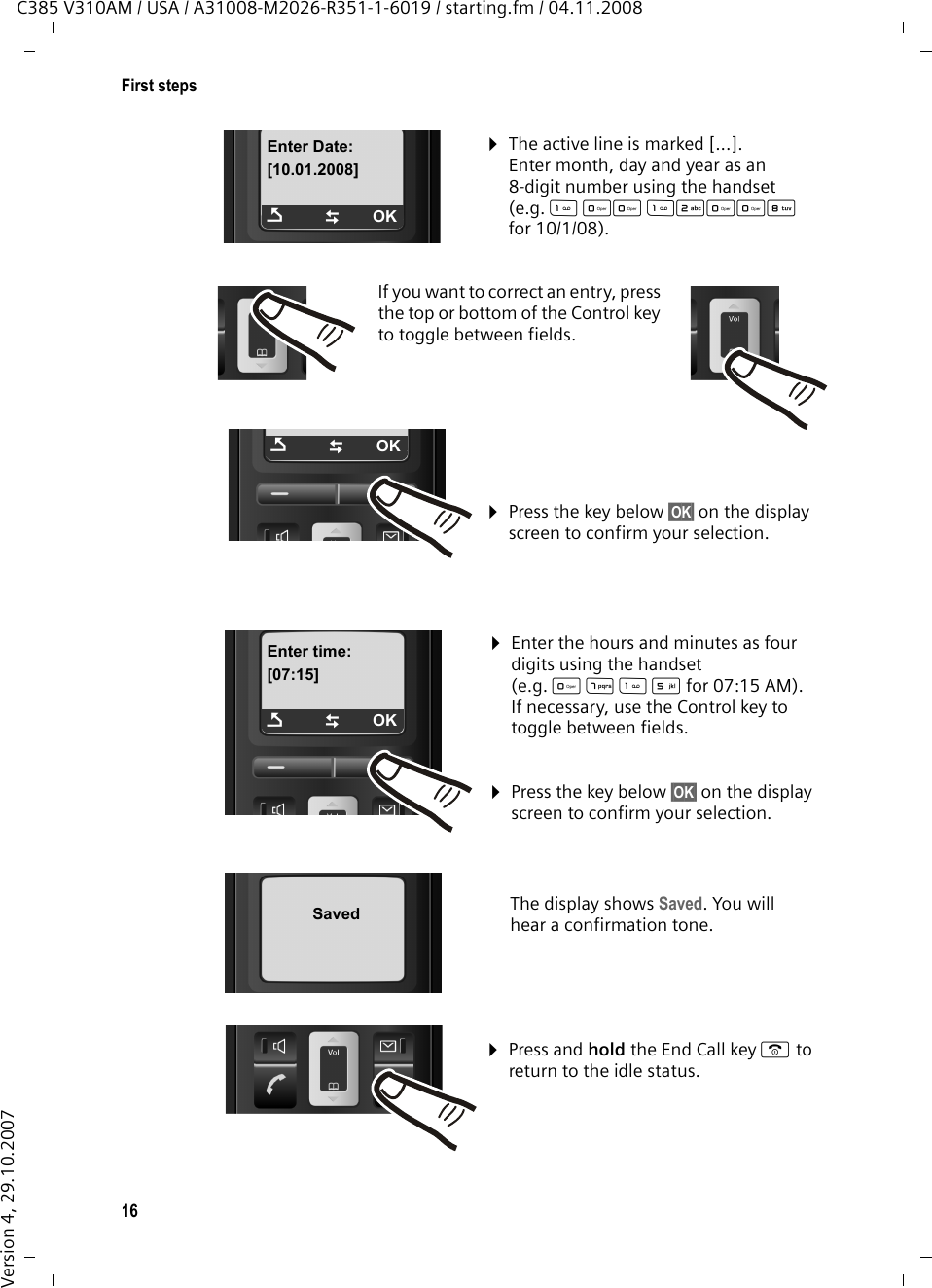 16First stepsC385 V310AM / USA / A31008-M2026-R351-1-6019 / starting.fm / 04.11.2008Version 4, 29.10.2007Enter Date:[10.01.2008]ÇTOK¤Enter the hours and minutes as four digits using the handset (e.g.      QM5for 07:15 AM).If necessary, use the Control key to toggle between fields.¤The active line is marked [...].Enter month, day and year as an 8-digit number using the handset (e.g.  QQ  2QQNfor 10/1/08).If you want to correct an entry, press the top or bottom of the Control key to toggle between fields.¤Press the key below §OK§ on the display screen to confirm your selection. Enter time:[07:15]ÇTOKÇTOK¤Press and hold the End Call key a to return to the idle status. The display shows Saved. You will hear a confirmation tone.¤Press the key below §OK§ on the display screen to confirm your selection. Saved