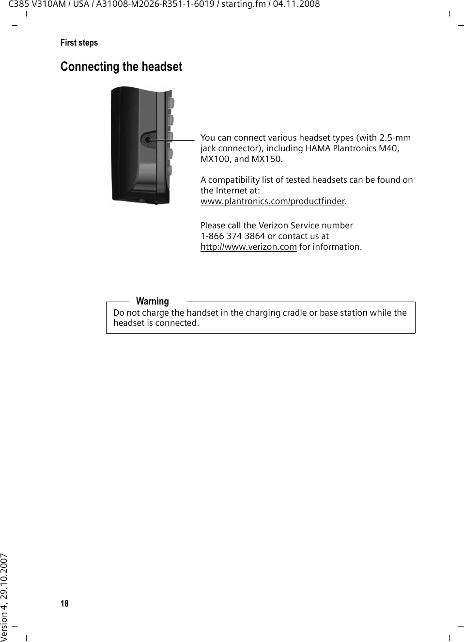 18First stepsC385 V310AM / USA / A31008-M2026-R351-1-6019 / starting.fm / 04.11.2008Version 4, 29.10.2007Connecting the headsetYou can connect various headset types (with 2.5-mm jack connector), including HAMA Plantronics M40, MX100, and MX150.A compatibility list of tested headsets can be found on the Internet at:www.plantronics.com/productfinder.Please call the Verizon Service number 1-866 374 3864 or contact us at http://www.verizon.com for information.WarningDo not charge the handset in the charging cradle or base station while the headset is connected.