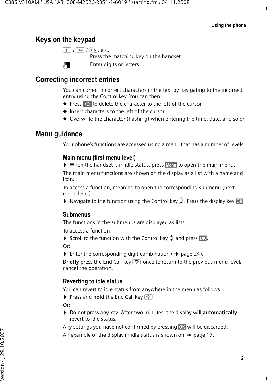 20Using the phoneC385 V310AM / USA / A31008-M2026-R351-1-6019 / starting.fm / 04.11.2008Version 4, 29.10.2007Using the phoneControl keyIn the following description, the side of the Control key you need to press for each operation is indicated accordingly, (e.g. t for &quot;press the top of the Control key.&quot; The Control key has a number of different functions:When the handset is in idle statuss  Open the directorytDisplay the menu for setting the handset&apos;s call volume (¢page 41), ringer melodies (¢page 42), and advisory tones (¢page 43).In the main menu, in submenus and listst/ s  Scroll up/down line by line.In input fieldsUse the Control key to move the cursor to the left t or right s. During an external calls  Open the directorytAdjust the loudspeaker volume for earpiece and handsfree mode Display keysThe function of the display keys changes depending on the particular operating situation. Example:Important display keys:Open a context-dependent menu.Confirm selection.WDelete key: Deletes one character at a time from right to left.Go back one menu level or cancel operation.Open the last number redial list.ÇUOK Current display key functions are shown in the bottom display line.Display keysMenuOKÇÞ