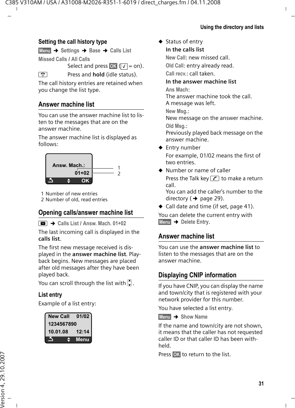 30Using the directory and listsC385 V310AM / USA / A31008-M2026-R351-1-6019 / direct_charges.fm / 04.11.2008Version 4, 29.10.2007Last number redial listThe last number redial list contains the ten numbers last dialed with the handset (max. 32 numbers). If one of the numbers is in the directory, the corresponding name will be displayed.Manual last number redial cPress the key briefly.sSelect entry. cPress the Talk key again. The number is dialed.Managing entries in the last number redial listcPress the key briefly.sSelect entry.§Menu§ Open menu.The following functions can be selected with q: Use Number (as in the directory, ¢page 29)Copy to directory Copy an entry to the directory (¢page 28).Delete Entry (as in the directory, ¢page 29) Delete List (as in the directory, ¢page 29) Opening lists with the Message key You can use the Message key f to open the following list selection:uAnswer machine list or network mail-box, if your network provider supports this function and the fast access is set for the network mailbox (¢page 37).uCall historyThe Message key f will flash as soon as a new entry is received in a list (switches off when the key is pressed). The message You have new messages appears in the dis-play in idle status.List selectionThe lists displayed after pressing the Mes-sage key f depend on whether there are any new messages.f key does not flash (no new messages): Select a list with q. To open, press §OK§.f key flashes (new messages received): You see all the lists with new messages. If only one list contains new messages, it will open automatically.Call historyPrecondition: Caller ID (CI, ¢page 26)The calls list contains the last 25 numbers, depending on the settingsuAll calls–Answered calls– Unanswered calls– Calls recorded by the answer machineuMissed calls– Unanswered calls– Calls not recorded by the answer machineThe calls list is displayed as follows:1 Number of new entries2 Number of old, read entriesPlease noteIf calls are saved in the network mail-box, you will receive a message if the appropriate settings have been made (see your network provider user guide).Calls List:02+03ÇUOK12