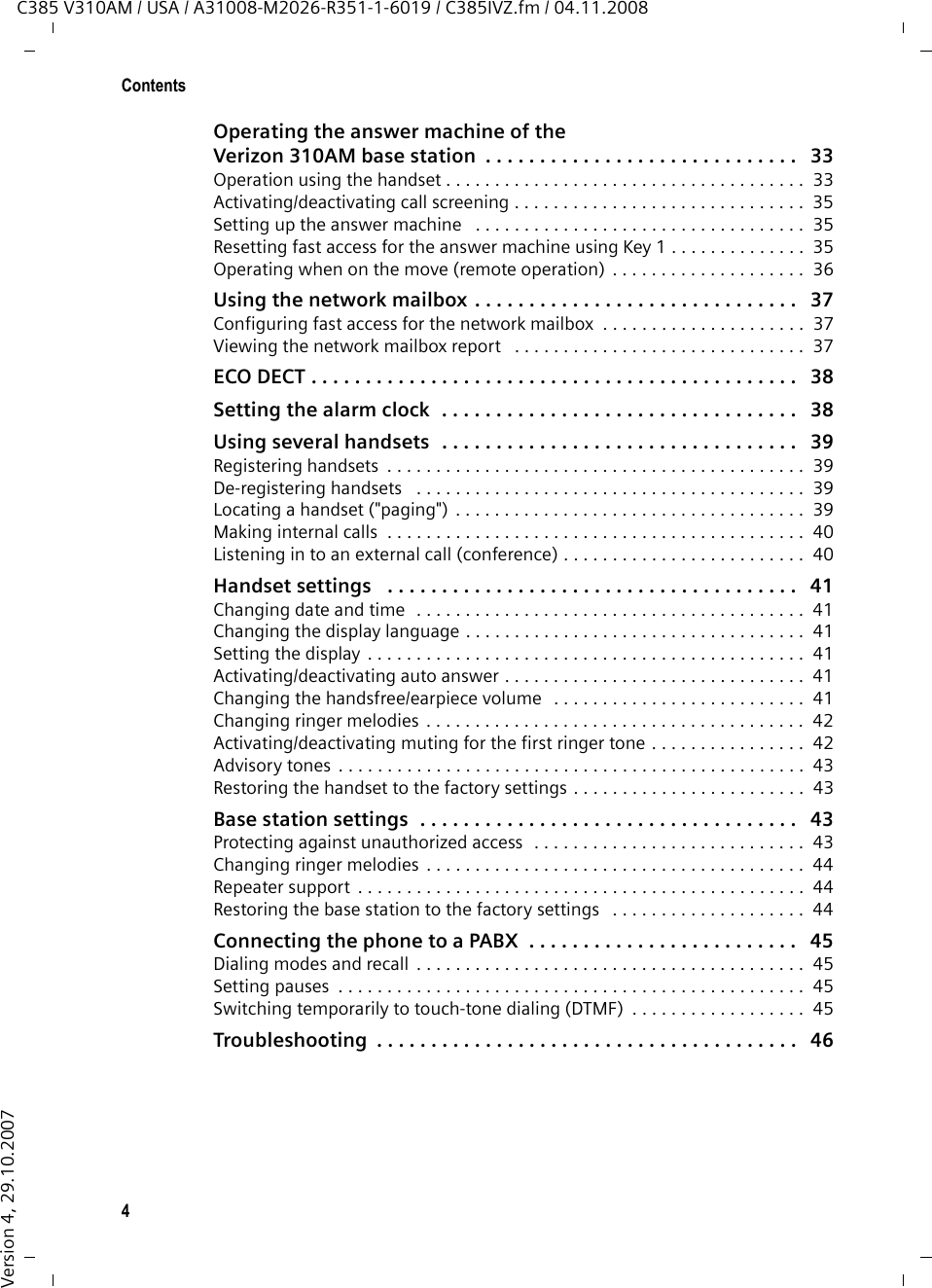 4ContentsC385 V310AM / USA / A31008-M2026-R351-1-6019 / C385IVZ.fm / 04.11.2008Version 4, 29.10.2007Operating the answer machine of theVerizon 310AM base station  . . . . . . . . . . . . . . . . . . . . . . . . . . . . .   33Operation using the handset . . . . . . . . . . . . . . . . . . . . . . . . . . . . . . . . . . . . .  33Activating/deactivating call screening . . . . . . . . . . . . . . . . . . . . . . . . . . . . . .  35Setting up the answer machine   . . . . . . . . . . . . . . . . . . . . . . . . . . . . . . . . . .  35Resetting fast access for the answer machine using Key 1 . . . . . . . . . . . . . .  35Operating when on the move (remote operation) . . . . . . . . . . . . . . . . . . . .  36Using the network mailbox . . . . . . . . . . . . . . . . . . . . . . . . . . . . . .   37Configuring fast access for the network mailbox  . . . . . . . . . . . . . . . . . . . . .  37Viewing the network mailbox report   . . . . . . . . . . . . . . . . . . . . . . . . . . . . . .  37ECO DECT . . . . . . . . . . . . . . . . . . . . . . . . . . . . . . . . . . . . . . . . . . . . .   38Setting the alarm clock  . . . . . . . . . . . . . . . . . . . . . . . . . . . . . . . . .   38Using several handsets  . . . . . . . . . . . . . . . . . . . . . . . . . . . . . . . . .   39Registering handsets  . . . . . . . . . . . . . . . . . . . . . . . . . . . . . . . . . . . . . . . . . . .  39De-registering handsets   . . . . . . . . . . . . . . . . . . . . . . . . . . . . . . . . . . . . . . . .  39Locating a handset (&quot;paging&quot;) . . . . . . . . . . . . . . . . . . . . . . . . . . . . . . . . . . . .  39Making internal calls  . . . . . . . . . . . . . . . . . . . . . . . . . . . . . . . . . . . . . . . . . . .  40Listening in to an external call (conference) . . . . . . . . . . . . . . . . . . . . . . . . .  40Handset settings   . . . . . . . . . . . . . . . . . . . . . . . . . . . . . . . . . . . . . .   41Changing date and time  . . . . . . . . . . . . . . . . . . . . . . . . . . . . . . . . . . . . . . . .  41Changing the display language . . . . . . . . . . . . . . . . . . . . . . . . . . . . . . . . . . .  41Setting the display  . . . . . . . . . . . . . . . . . . . . . . . . . . . . . . . . . . . . . . . . . . . . .  41Activating/deactivating auto answer . . . . . . . . . . . . . . . . . . . . . . . . . . . . . . .  41Changing the handsfree/earpiece volume   . . . . . . . . . . . . . . . . . . . . . . . . . .  41Changing ringer melodies  . . . . . . . . . . . . . . . . . . . . . . . . . . . . . . . . . . . . . . .  42Activating/deactivating muting for the first ringer tone . . . . . . . . . . . . . . . .  42Advisory tones  . . . . . . . . . . . . . . . . . . . . . . . . . . . . . . . . . . . . . . . . . . . . . . . .  43Restoring the handset to the factory settings . . . . . . . . . . . . . . . . . . . . . . . .  43Base station settings  . . . . . . . . . . . . . . . . . . . . . . . . . . . . . . . . . . .   43Protecting against unauthorized access  . . . . . . . . . . . . . . . . . . . . . . . . . . . .  43Changing ringer melodies  . . . . . . . . . . . . . . . . . . . . . . . . . . . . . . . . . . . . . . .  44Repeater support  . . . . . . . . . . . . . . . . . . . . . . . . . . . . . . . . . . . . . . . . . . . . . .  44Restoring the base station to the factory settings   . . . . . . . . . . . . . . . . . . . .  44Connecting the phone to a PABX  . . . . . . . . . . . . . . . . . . . . . . . . .   45Dialing modes and recall  . . . . . . . . . . . . . . . . . . . . . . . . . . . . . . . . . . . . . . . .  45Setting pauses  . . . . . . . . . . . . . . . . . . . . . . . . . . . . . . . . . . . . . . . . . . . . . . . .  45Switching temporarily to touch-tone dialing (DTMF)  . . . . . . . . . . . . . . . . . .  45Troubleshooting  . . . . . . . . . . . . . . . . . . . . . . . . . . . . . . . . . . . . . . .   46