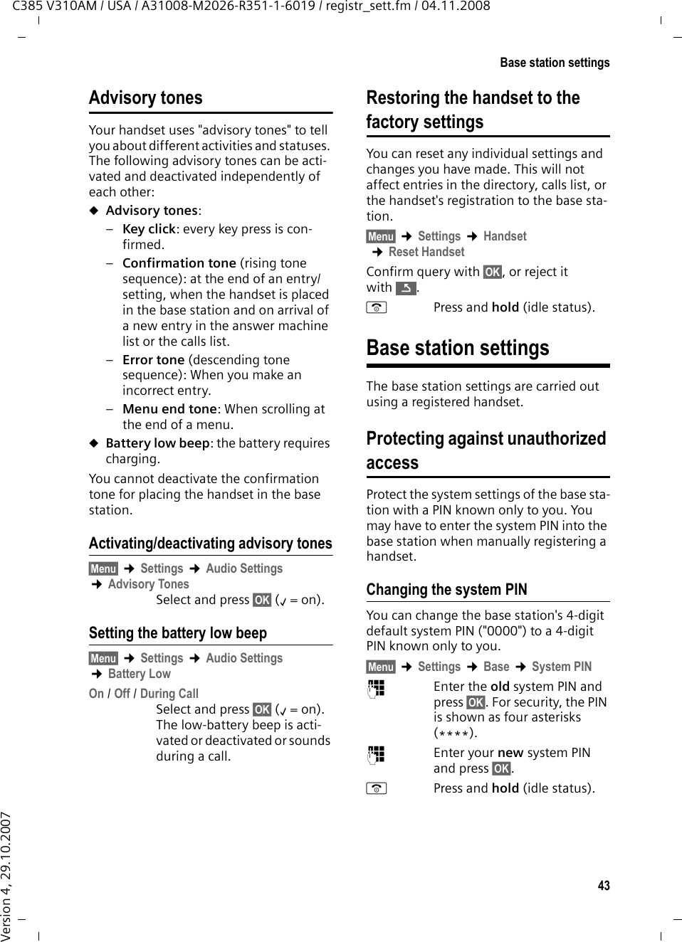 42Handset settingsC385 V310AM / USA / A31008-M2026-R351-1-6019 / registr_sett.fm / 04.11.2008Version 4, 29.10.2007t  Press the Control key.q  Set the volume.The setting will automatically be saved after approx. 3 seconds. If not, press the display key §OK§.Adjusting the volume using the menu§Menu§ ¢Settings ¢Audio Settings ¢Call Volume ¢Earpiece Volume / Handsfree Volumeq  Adjust the volume and press §OK§. aPress and hold (idle status). Changing ringer melodiesuVolume:Five volume levels (1–5; e.g. volume 3 = ˆ) and &quot;crescendo&quot; ring (6; vol-ume increases with each ringer melody = ‡). uMelody:List of preloaded ringer melodies. The first three melodies are the &quot;classic&quot; ringer melodies.You can also set different ringer melodies for the following functions:uExternal Calls: For external callsuInternal Calls: For internal callsuAlarm Clock: For the alarm clockFor how to set the ringer melodies for the base station, ¢page 44.Setting the ringer volumeThe ringer volume is the same for all types of ringer melodies.§Menu§ ¢Settings ¢Audio Settings ¢Ringer VolumeOr in idle status:t Press briefly.Then:q  Adjust the volume and press §OK§. aPress and hold (idle status). Setting the ringer melodySet different ringer melodies for external calls, internal calls, and the alarm clock. §Menu§ ¢Settings ¢Audio Settings ¢Ringer Melody External Calls / Internal Calls / Alarm Clock Select and press §OK§.qSelect melody (‰=on) and press §OK§.aPress and hold (idle status). Activating/deactivating the ringer melodyYou can turn off the ringer melody on your handset before you answer a call or while the phone is in idle status. You can take a call so long as it is displayed on the screen.Deactivating the ringer melody*Press the Asterisk key and hold until the Ú icon appears on the display.Reactivating the ringer melody*Press and hold the Asterisk key in idle status.Activating/deactivating muting for the first ringer tone§Menu§  Press the display key.M4O22 Press keys.Q§OK§ Make the first ring audible.Or: §OK§ Mute the first ring.