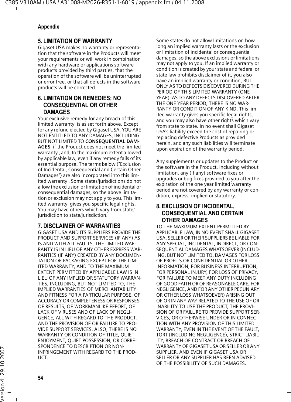 52AppendixC385 V310AM / USA / A31008-M2026-R351-1-6019 / appendix.fm / 04.11.2008Version 4, 29.10.2007Service (Customer Care)Customer Care Warranty for Cordless ProductsTo obtain Customer Care Warranty service,product operation information, or for problem resolution, call:Toll Free: 1-866-374-38649:00 a.m. – 5:00 p.m. Monday-SaturdaySystem InformationWhen calling the Customer Care service, you may be asked to provide your phone&apos;s system information.During the call, proceed as follows:§Menu§ ¢s ¢System InfoOperation HoursSelect entry and press §OK§.The number of hours your system has been operating.§Back§ Press display key.sHS S/W VersionSelect entry and press §OK§.The software version of the handset is dis-played. Use q to scroll through all of the information.§Back§ Press the display key.sBase S/W Ver.Select entry and press §OK§.The software version of the base station is displayed. Use q to scroll through all of the information.§Back§ Press the display key three times to return to normal tele-phone mode.End-user limited warrantyThe Verizon brand and the Verizon trademark are used under license. This product is covered by a one year limited warranty. Any repair replacement or warranty service, and all ques-tions about this product should be directed to: 1-866-374-3864.This limited, non-transferable warranty is pro-vided to the original buyer/end-consumer (&quot;you&quot;) for systems, handsets and accessories (collectively, &quot;Product&quot;) provided by Gigaset Communications USA LLC (&quot;Gigaset USA&quot;). Gigaset USA warrants to you that at the date of purchase, the product is free of defects in work-manship and materials and the software included in the Product will perform in substan-tial compliance to its program specifications.1. WARRANTY PERIODThe Product warranty period is one (1) year from the original date of purchase by you. Proof of purchase (e.g., sales slip or invoice) must be provided with any Product returned during the warranty period. Batteries supplied with the Products are warranted to be free from defects at the time of purchase only.2. EXCLUSIVE REMEDY Gigaset USA&apos;s entire liability and your exclusive remedy if the Product is defective in materials or workmanship during the warranty period and is returned shall be that the Product will be repaired or replaced as set forth in Section 4 below. Reconditioned replacement compo-nents, parts or materials may be used in the replacement or repair. Data in the memory of the Product may be lost during repair.