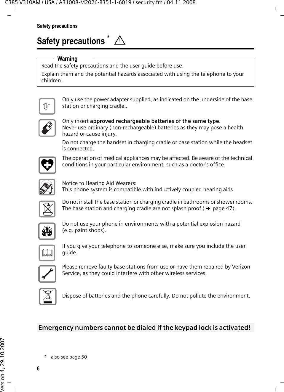 6Safety precautionsC385 V310AM / USA / A31008-M2026-R351-1-6019 / security.fm / 04.11.2008Version 4, 29.10.2007Safety precautions * WarningRead the safety precautions and the user guide before use.Explain them and the potential hazards associated with using the telephone to your children.*also see page50Only use the power adapter supplied, as indicated on the underside of the base station or charging cradle..Only insert approved rechargeable batteries of the same type. Never use ordinary (non-rechargeable) batteries as they may pose a health hazard or cause injury. Do not charge the handset in charging cradle or base station while the headset is connected.The operation of medical appliances may be affected. Be aware of the technical conditions in your particular environment, such as a doctor&apos;s office.Notice to Hearing Aid Wearers:This phone system is compatible with inductively coupled hearing aids.Do not install the base station or charging cradle in bathrooms or shower rooms. The base station and charging cradle are not splash proof (¢page 47).Do not use your phone in environments with a potential explosion hazard (e.g. paint shops).If you give your telephone to someone else, make sure you include the user guide.Please remove faulty base stations from use or have them repaired by Verizon Service, as they could interfere with other wireless services.Dispose of batteries and the phone carefully. Do not pollute the environment. Emergency numbers cannot be dialed if the keypad lock is activated! !$ƒ