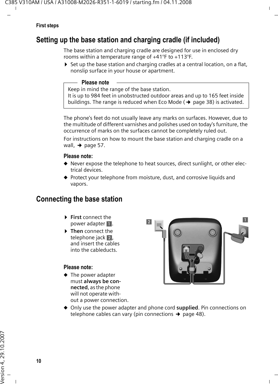 10First stepsC385 V310AM / USA / A31008-M2026-R351-1-6019 / starting.fm / 04.11.2008Version 4, 29.10.2007Setting up the base station and charging cradle (if included)The base station and charging cradle are designed for use in enclosed dry rooms within a temperature range of +41°F to +113°F. ¤Set up the base station and charging cradles at a central location, on a flat, nonslip surface in your house or apartment.The phone&apos;s feet do not usually leave any marks on surfaces. However, due to the multitude of different varnishes and polishes used on today&apos;s furniture, the occurrence of marks on the surfaces cannot be completely ruled out.For instructions on how to mount the base station and charging cradle on a wall, ¢page 57.Please note: uNever expose the telephone to heat sources, direct sunlight, or other elec-trical devices.uProtect your telephone from moisture, dust, and corrosive liquids and vapors.Connecting the base station¤First connect the power adapter 1.¤Then connect the telephone jack 2, and insert the cables into the cableducts.Please note: uThe power adapter must always be con-nected, as the phone will not operate with-out a power connection.uOnly use the power adapter and phone cord supplied. Pin connections on telephone cables can vary (pin connections ¢page 48).Please noteKeep in mind the range of the base station.It is up to 984 feet in unobstructed outdoor areas and up to 165 feet inside buildings. The range is reduced when Eco Mode (¢page 38) is activated.111112